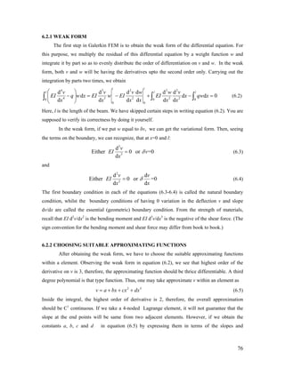 6.2.1 WEAK FORM
The first step in Galerkin FEM is to obtain the weak form of the differential equation. For
this purpose, we multiply the residual of this differential equation by a weight function w and
integrate it by part so as to evenly distribute the order of differentiation on v and w. In the weak
form, both v and w will be having the derivatives upto the second order only. Carrying out the
integration by parts two times, we obtain
4 3 2 2 2
4 3 2 2 20 0 0
0 0
d d d d d d
d d
d d d d d d
l l
l l lv v v w w v
EI q w x EI w EI EI x qw x
x x x x x x
⎛ ⎞
− = − + −⎜ ⎟
⎝ ⎠
∫ ∫ d 0=∫ (6.2)
Here, l is the length of the beam. We have skipped certain steps in writing equation (6.2). You are
supposed to verify its correctness by doing it yourself.
In the weak form, if we put w equal to δv, we can get the variational form. Then, seeing
the terms on the boundary, we can recognize, that at x=0 and l:
3
3
d
Either 0 or =0
d
v
EI v
x
δ= (6.3)
and
2
2
d d
Either 0 or =0
d d
v v
EI
x x
δ= (6.4)
The first boundary condition in each of the equations (6.3-6.4) is called the natural boundary
condition, whilst the boundary conditions of having 0 variation in the deflection v and slope
dv/dx are called the essential (geometric) boundary condition. From the strength of materials,
recall that EI d2
v/dx2
is the bending moment and EI d3
v/dx3
is the negative of the shear force. (The
sign convention for the bending moment and shear force may differ from book to book.)
6.2.2 CHOOSING SUITABLE APPROXIMATING FUNCTIONS
After obtaining the weak form, we have to choose the suitable approximating functions
within a element. Observing the weak form in equation (6.2), we see that highest order of the
derivative on v is 3, therefore, the approximating function should be thrice differentiable. A third
degree polynomial is that type function. Thus, one may take approximate v within an element as
2
v a bx cx dx= + + + 3
(6.5)
Inside the integral, the highest order of derivative is 2, therefore, the overall approximation
should be C1
continuous. If we take a 4-noded Lagrange element, it will not guarantee that the
slope at the end points will be same from two adjacent elements. However, if we obtain the
constants a, b, c and d in equation (6.5) by expressing them in terms of the slopes and
76
 