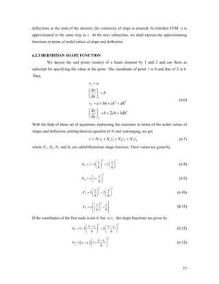 deflections at the ends of the element, the continuity of slope is ensured. In Galerkin FEM, w is
approximated in the same way as v . In the next subsection, we shall express the approximating
functions in terms of nodal values of slope and deflection.
6.2.3 HERMITIAN SHAPE FUNCTION
We denote the end points (nodes) of a beam element by 1 and 2 and use them as
subscript for specifying the value at the point. The coordinate of point 1 is 0 and that of 2 is h.
Then,
1
1
2
2
2
2
d
d
d
2 3
d
v a
v
b
x
v a bh ch dh
v
b ch dh
x
=
⎛ ⎞
=⎜ ⎟
⎝ ⎠
= + + +
⎛ ⎞
= + +⎜ ⎟
⎝ ⎠
3
'
(6.6)
With the help of these set of equations, expressing the constants in terms of the nodal values of
slopes and deflection, putting them in equation (6.5) and rearranging, we get
'
1 1 2 1 3 2 4 2v N v N v N v N v= + + + (6.7)
where N1 , N2, N3 and N4 are called Hermitian shape function. Their values are given by
2 3
1 1 3 2
x x
N
h h
⎛ ⎞ ⎛ ⎞
= − +⎜ ⎟ ⎜ ⎟
⎝ ⎠ ⎝ ⎠
(6.8)
2
2 1
x
N x
h
⎛ ⎞
= −⎜ ⎟
⎝ ⎠
(6.9)
2 3
3 3 2
x x
N
h h
⎛ ⎞ ⎛ ⎞
= −⎜ ⎟ ⎜ ⎟
⎝ ⎠ ⎝ ⎠
(6.10)
2
4
x x
N x
h h
⎡ ⎤⎛ ⎞
= −⎢ ⎥⎜ ⎟
⎝ ⎠⎢ ⎥⎣ ⎦
(6.11)
If the coordinates of the first node is not 0, but is xi, the shape functions are given by
2 3
1 1 3 2i ix x x x
N
h h
− −⎛ ⎞ ⎛
= − +⎜ ⎟ ⎜
⎝ ⎠ ⎝
⎞
⎟
⎠
(6.12)
( )
2
2 1 i
i
x x
N x x
h
−⎛
= − −⎜
⎝ ⎠
⎞
⎟ (6.13)
77
 