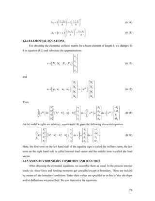 2 3
3 3 2i ix x x x
N
h h
− −⎛ ⎞ ⎛
= −⎜ ⎟ ⎜
⎝ ⎠ ⎝
⎞
⎟
⎠
(6.14)
( )
2
4
i
i
ix x x x
N x x
h h
⎡ ⎤− −⎛ ⎞
⎢ ⎥= − −⎜ ⎟
⎢ ⎥⎝ ⎠⎣ ⎦
(6.15)
6.2.4 ELEMENTAL EQUATIONS
For obtaining the elemental stiffness matrix for a beam element of length h, we change l to
h in equation (6.2) and substitute the approximations
1
'
1
1 2 3 4
2
'
2
v
v
v N N N N
v
v
⎧ ⎫
⎪ ⎪
⎪ ⎪
= ⎢ ⎥ ⎨ ⎬⎣ ⎦
⎪ ⎪
⎪ ⎪
⎩ ⎭
(6.16)
and
1 1
2' '
1 1 2 2
3 3
4 4
ne
N N
N N
w w w w w w
N N
N N
2
⎧ ⎫ ⎧ ⎫
⎪ ⎪ ⎪ ⎪
⎪ ⎪ ⎪
⎢ ⎥ ⎢ ⎥= =
⎪
⎨ ⎬ ⎨⎣ ⎦ ⎣ ⎦ ⎬
⎪ ⎪ ⎪ ⎪
⎪ ⎪ ⎪⎩ ⎭ ⎩ ⎭⎪
1
1
2
2
V
M
V
M
1
1
2
2
V
M
V
M
(6.17)
Thus,
1 1 1
2 1 2
1 2 3 4
3 2 30 0
4 2 4
d d
h h
ne ne ne
N v N
N v N
w EI N N N N x w q x w
N v N
N v N
′′ −⎧ ⎫ ⎧ ⎫ ⎧ ⎫ ⎧ ⎫
⎪ ⎪ ⎪ ⎪ ⎪ ⎪ ⎪ ⎪′′ ′ −⎪ ⎪ ⎪ ⎪ ⎪ ⎪ ⎪ ⎪⎢ ⎥ ⎢ ⎥ ⎢ ⎥′′ ′′ ′′ ′′ = +⎡ ⎤⎨ ⎬ ⎨ ⎬ ⎨ ⎬ ⎨ ⎬⎣ ⎦⎣ ⎦ ⎣ ⎦ ⎣ ⎦′′⎪ ⎪ ⎪ ⎪ ⎪ ⎪ ⎪ ⎪
⎪ ⎪ ⎪ ⎪ ⎪ ⎪ ⎪ ⎪′′ ′⎩ ⎭ ⎩ ⎭ ⎩ ⎭ ⎩ ⎭
∫ ∫ (6.18)
As the nodal weights are arbitrary, equation (6.18) gives the following elemental equation:
1 1 1
2 1 2
1 2 3 4
3 2 30 0
4 2 4
d d
h h
N v N
N v N
EI N N N N x q x
N v N
N v N
′′ −⎧ ⎫ ⎧ ⎫ ⎧ ⎫ ⎧ ⎫
⎪ ⎪ ⎪ ⎪ ⎪ ⎪ ⎪ ⎪′′ ′ −⎪ ⎪ ⎪ ⎪ ⎪ ⎪ ⎪ ⎪
′′ ′′ ′′ ′′ = +⎡ ⎤⎨ ⎬ ⎨ ⎬ ⎨ ⎬ ⎨ ⎬⎣ ⎦′′⎪ ⎪ ⎪ ⎪ ⎪ ⎪ ⎪ ⎪
⎪ ⎪ ⎪ ⎪ ⎪ ⎪ ⎪ ⎪′′ ′⎩ ⎭ ⎩ ⎭ ⎩ ⎭ ⎩ ⎭
∫ ∫ (6.19)
Here, the first term on the left hand side of the equality sign is called the stiffness term, the last
term on the right hand side is called internal load vector and the middle term is called the load
vector.
6.2.5 ASSEMBLY BOUNDARY CONDITION AND SOLUTION
After obtaining the elemental equations, we assemble them as usual. In the process internal
loads viz. shear force and bending moments get cancelled except at boundary. These are tackled
by means of the boundary conditions. Either their values are specified or in lieu of that the slope
and/or deflections are prescribed. We can then solve the equations.
78
 