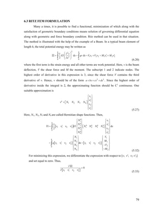 6.3 RITZ FEM FORMULATION
Many a times, it is possible to find a functional, minimization of which along with the
satisfaction of geometric boundary conditions means solution of governing differential equation
along with geometric and force boundary condition. Ritz method can be used in that situation.
The method is illustrated with the help of the example of a Beam. In a typical beam element of
length h, the total potential energy may be written as
2
2
1 1 2 2 1 1 2 22
0 0
1
d d
2
h h
v
EI x qv x V v V v M v M v
x
⎛ ⎞∂
′ ′∏ = − − + − +⎜ ⎟⎜ ⎟∂⎝ ⎠
∫ ∫
(6.20)
where the first term is the strain energy and all other terms are work potential. Here, v is the beam
deflection, V the shear force and M the moment. The subscript 1 and 2 indicate nodes. The
highest order of derivative in this expression is 3, since the shear force V contains the third
derivative of v. Hence, v should be of the form . Since the highest order of
derivative inside the integral is 2, the approximating function should be C1
continuous. One
suitable approximation is
2
a bx cx dx+ + + 3
1
1
1 2 3 4
2
2
e
v
v
v N N N N
v
v
⎧ ⎫
⎪ ⎪′⎪ ⎪
= ⎡ ⎤⎨ ⎬⎣ ⎦
⎪ ⎪
⎪ ⎪′⎩ ⎭ (5.27)
Here, N1, N2, N3 and N4 are called Hermitian shape functions. Then,
[ ]
[ ] [ ]
1 1
2 1
1 1 2 2 1 2 3 4
3 20
4 2
1 1
2 1
1 1 2 2 1 1 2 2
3 20
4
1
d
2
d
′′
2
⎧ ⎫ ⎧ ⎫
⎪ ⎪ ⎪′′ ′ ⎪
⎪ ⎪ ⎪
′ ′ ′′ ′′ ′′ ′′Π = ⎡ ⎤
⎪
⎨ ⎬ ⎨⎣ ⎦′′
⎬
⎪ ⎪ ⎪ ⎪
⎪ ⎪ ⎪′′ ′⎩ ⎭ ⎩ ⎭⎪
⎧ ⎫ ⎧ ⎫
⎪ ⎪ ⎪ ⎪
⎪ ⎪ ⎪
′ ′ ′ ′− −
⎪
⎨ ⎬ ⎨
−
⎬
⎪ ⎪ ⎪ ⎪
⎪ ⎪ ⎪−⎩ ⎭ ⎩ ⎭
∫
∫
h
h
N v
N v
v v v v EI N N N N x
N v
N v
N V
N M
q v v v v x v v v v
N V
N ⎪M
]
(5.32)
For minimizing this expression, we differentiate the expression with respect to [v1 v′1 v2 v′2]
and set equal to zero. Thus,
[ 1 1 2 2
0
∂ ∏
=
′ ′∂ v v v v
(5.33)
79
 