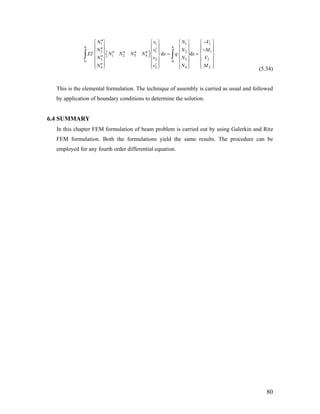 1 1 1
2 1 2
1 2 3 4
3 2 30 0
4 2 4
d d
h h
N v N
N v N
EI N N N N x q x
N v N
N v N
′′ −⎧ ⎫ ⎧ ⎫ ⎧ ⎫ ⎧ ⎫
⎪ ⎪ ⎪ ⎪ ⎪ ⎪ ⎪ ⎪′′ ′ −⎪ ⎪ ⎪ ⎪ ⎪ ⎪ ⎪ ⎪
′′ ′′ ′′ ′′ = +⎡ ⎤⎨ ⎬ ⎨ ⎬ ⎨ ⎬ ⎨ ⎬⎣ ⎦′′⎪ ⎪ ⎪ ⎪ ⎪ ⎪ ⎪ ⎪
⎪ ⎪ ⎪ ⎪ ⎪ ⎪ ⎪ ⎪′′ ′⎩ ⎭ ⎩ ⎭ ⎩ ⎭ ⎩ ⎭
∫ ∫
1
1
2
2
V
M
V
M
(5.34)
This is the elemental formulation. The technique of assembly is carried as usual and followed
by application of boundary conditions to determine the solution.
6.4 SUMMARY
In this chapter FEM formulation of beam problem is carried out by using Galerkin and Ritz
FEM formulation. Both the formulations yield the same results. The procedure can be
employed for any fourth order differential equation.
80
 
