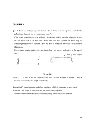 EXERCISE 6
Q.1. A beam is modeled by one element. From finite element equation evaluate the
deflection at free end due to concentrated load, P.
If the beam is acted upon by a uniformly distributed load of intensity q per unit length
find the deflection at the free end. Here, first take one element and then keep on
increasing the number of elements. Plot the error in end point deflection versus number
of elements.
Give reasons why the deflection result in the first case is exact and not so in the second
case.
load q / unit length
1 2
P
1 2
Figure: Q1
Given A, I, E and l are the cross-sectional area, second moment of inertia, Young’s
modulus of elasticity and length respectively.
Q.2. A load P is applied at the end of the cantilever which is supported on a spring of
stiffness k. The length of the cantilever is L, flexural rigidity is EI.
(a) Write down the essential and natural boundary conditions of the problem.
81
 