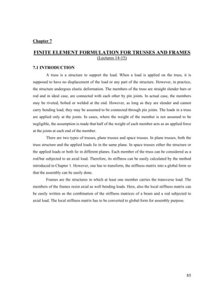 Chapter 7
FINITE ELEMENT FORMULATION FOR TRUSSES AND FRAMES
(Lectures 14-15)
7.1 INTRODUCTION
A truss is a structure to support the load. When a load is applied on the truss, it is
supposed to have no displacement of the load or any part of the structure. However, in practice,
the structure undergoes elastic deformation. The members of the truss are straight slender bars or
rod and in ideal case, are connected with each other by pin joints. In actual case, the members
may be riveted, bolted or welded at the end. However, as long as they are slender and cannot
carry bending load, they may be assumed to be connected through pin joints. The loads in a truss
are applied only at the joints. In cases, where the weight of the member is not assumed to be
negligible, the assumption is made that half of the weight of each member acts as an applied force
at the joints at each end of the member.
There are two types of trusses, plane trusses and space trusses. In plane trusses, both the
truss structure and the applied loads lie in the same plane. In space trusses either the structure or
the applied loads or both lie in different planes. Each member of the truss can be considered as a
rod/bar subjected to an axial load. Therefore, its stiffness can be easily calculated by the method
introduced in Chapter 1. However, one has to transform, the stiffness matrix into a global form so
that the assembly can be easily done.
Frames are the structures in which at least one member carries the transverse load. The
members of the frames resist axial as well bending loads. Here, also the local stiffness matrix can
be easily written as the combination of the stiffness matrices of a beam and a rod subjected to
axial load. The local stiffness matrix has to be converted to global form for assembly purpose.
85
 
