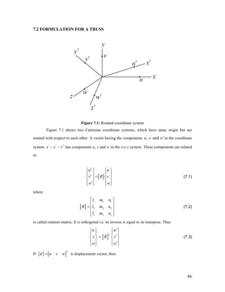7.2 FORMULATION FOR A TRUSS
Figure 7.1: Rotated coordinate system
Figure 7.1 shows two Cartesian coordinate systems, which have same origin but are
rotated with respect to each other. A vector having the components in the coordinate
system
'
, and'
u v w′
' '
x y z′− − has components u, v and w in the x-y-z system. These components are related
as
[ ]
u u
v R v
w w
′⎧ ⎫ ⎧ ⎫
⎪ ⎪ ⎪ ⎪
′ =⎨ ⎬ ⎨ ⎬
⎪ ⎪ ⎪ ⎪′⎩ ⎭ ⎩ ⎭
(7.1)
where
[ ]
1 1 1
2 2 2
3 3 3
l m n
R l m n
l m n
⎡ ⎤
⎢ ⎥=⎢ ⎥
⎢ ⎥⎣ ⎦
(7.2)
is called rotation matrix. It is orthogonal i.e. its inverse is equal to its transpose. Thus
[ ]
T
u u
v R v
w w
′⎧ ⎫ ⎧ ⎫
⎪ ⎪ ⎪ ⎪
′=⎨ ⎬ ⎨ ⎬
⎪ ⎪ ⎪ ⎪′⎩ ⎭ ⎩ ⎭
(7.3)
If { } [ ]
T
d u v w= is displacement vector, then
86
 