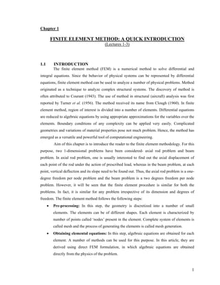 Chapter 1
FINITE ELEMENT METHOD: A QUICK INTRODUCTION
(Lectures 1-3)
1.1 INTRODUCTION
The finite element method (FEM) is a numerical method to solve differential and
integral equations. Since the behavior of physical systems can be represented by differential
equations, finite element method can be used to analyze a number of physical problems. Method
originated as a technique to analyze complex structural systems. The discovery of method is
often attributed to Courant (1943). The use of method in structural (aircraft) analysis was first
reported by Turner et al. (1956). The method received its name from Clough (1960). In finite
element method, region of interest is divided into a number of elements. Differential equations
are reduced to algebraic equations by using appropriate approximations for the variables over the
elements. Boundary conditions of any complexity can be applied very easily. Complicated
geometries and variations of material properties pose not much problem. Hence, the method has
emerged as a versatile and powerful tool of computational engineering.
Aim of this chapter is to introduce the reader to the finite element methodology. For this
purpose, two 1-dimensional problems have been considered- axial rod problem and beam
problem. In axial rod problem, one is usually interested to find out the axial displacement of
each point of the rod under the action of prescribed load, whereas in the beam problem, at each
point, vertical deflection and its slope need to be found out. Thus, the axial rod problem is a one-
degree freedom per node problem and the beam problem is a two degrees freedom per node
problem. However, it will be seen that the finite element procedure is similar for both the
problems. In fact, it is similar for any problem irrespective of its dimension and degrees of
freedom. The finite element method follows the following steps:
• Pre-processing: In this step, the geometry is discretized into a number of small
elements. The elements can be of different shapes. Each element is characterized by
number of points called ‘nodes’ present in the element. Complete system of elements is
called mesh and the process of generating the elements is called mesh generation.
• Obtaining elemental equations: In this step, algebraic equations are obtained for each
element. A number of methods can be used for this purpose. In this article, they are
derived using direct FEM formulation, in which algebraic equations are obtained
directly from the physics of the problem.
1
 