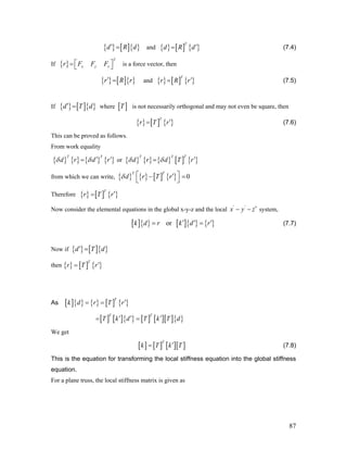 { } [ ]{ }d R d′ = and { } [ ] { }
T
d R d′= (7.4)
If is a force vector, then{ }
T
x y zr F F F⎡= ⎣ ⎤⎦
{ } [ ]{ }r R r′ = and { } [ ] { }
T
r R r′= (7.5)
If { } [ ]{ }d T d′ = where is not necessarily orthogonal and may not even be square, then[ ]T
{ } [ ] { }
T
r T r′= (7.6)
This can be proved as follows.
From work equality
{ } { } { } { }
T T
d r d rδ δ ′ ′= or { } { } { } [ ] { }
TT T
d r d T rδ δ ′=
from which we can write, { } { } [ ] { } 0
TT
d r T rδ ⎡ ⎤′− =
⎣ ⎦
Therefore { } [ ] { }
T
r T r′=
Now consider the elemental equations in the global x-y-z and the local ' '
x y z′− − system,
[ ]{ } [ ]{ } { }ork d r k d r′ ′= ′= (7.7)
Now if { } [ ]{ }d T d′ =
then { } [ ] { }
T
r T r′=
As [ ]{ } { } [ ] { }
T
k d r T r′= =
[ ] [ ]{ } [ ] [ ][ ]{ }
T T
T k d T k T d′ ′ ′= =
We get
[ ] [ ] [ ][ ]
T
k T k T′= (7.8)
This is the equation for transforming the local stiffness equation into the global stiffness
equation.
For a plane truss, the local stiffness matrix is given as
87
 