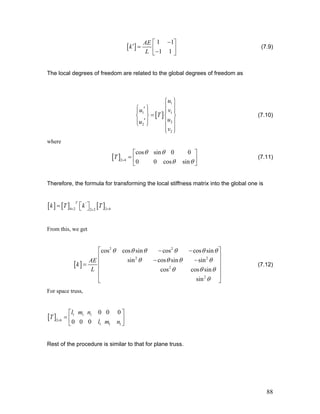 [ ]
1 1
1 1
AE
k
L
−⎡ ⎤
′ = ⎢ ⎥−⎣ ⎦
(7.9)
The local degrees of freedom are related to the global degrees of freedom as
[ ]
1
1
u
u v
T
u
1
2
2
2
u
v
⎧ ⎫
⎪ ⎪⎧ ⎫′⎪ ⎪ ⎪
=
⎪
⎨ ⎬ ⎨
′
⎬
⎪ ⎪ ⎪ ⎪⎩ ⎭
⎪ ⎪⎩ ⎭
(7.10)
where
[ ]2 4
cos sin 0 0
0 0 cos sin
T
θ θ
θ θ×
⎡ ⎤
= ⎢ ⎥
⎣ ⎦
(7.11)
Therefore, the formula for transforming the local stiffness matrix into the global one is
[ ] [ ] [ ]'
4 2 2 42 2
T
k T k T× ××
⎡ ⎤= ⎣ ⎦
From this, we get
[ ]
2 2
2 2
2
2
cos cos sin cos cos sin
sin cos sin sin
cos cos sin
sin
AE
k
L
θ θ θ θ θ θ
θ θ θ θ
θ θ θ
θ
⎡ ⎤− −
⎢ ⎥
− −⎢ ⎥=
⎢ ⎥
⎢ ⎥
⎣ ⎦
(7.12)
For space truss,
[ ] 11 1
2 6
1 1 1
0 0 0
00 0
nl m
T
l m n×
⎡ ⎤
= ⎢ ⎥
⎣ ⎦
Rest of the procedure is similar to that for plane truss.
88
 