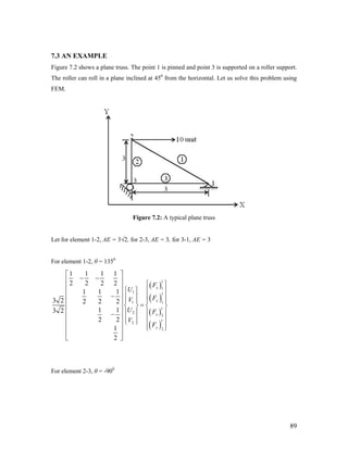 7.3 AN EXAMPLE
Figure 7.2 shows a plane truss. The point 1 is pinned and point 3 is supported on a roller support.
The roller can roll in a plane inclined at 450
from the horizontal. Let us solve this problem using
FEM.
Figure 7.2: A typical plane truss
Let for element 1-2, AE = 3√2, for 2-3, AE = 3, for 3-1, AE = 3
For element 1-2, θ = 1350
( )
( )
( )
( )
1
1
1 1
11
1
2
2
1
2
2
1 1 1 1
2 2 2 2
1 1 1
3 2 2 2 2
1 13 2
2 2
1
2
x
y
x
y
F
U
FV
U F
V
F
⎡ ⎤
− −⎢ ⎥ ⎧ ⎫
⎢ ⎥ ⎧ ⎫ ⎪ ⎪
⎢ ⎥− ⎪ ⎪ ⎪ ⎪
⎢ ⎥ ⎪ ⎪ ⎪ ⎪
=⎨ ⎬ ⎨ ⎬⎢ ⎥
⎪ ⎪ ⎪ ⎪⎢ ⎥−
⎪ ⎪ ⎪ ⎪⎢ ⎥ ⎩ ⎭
⎪ ⎪⎢ ⎥ ⎩ ⎭
⎢ ⎥
⎣ ⎦
For element 2-3, θ = -900
89
 