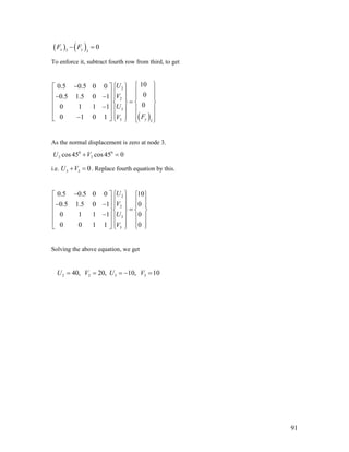 ( ) ( )3 3
0x yF F− =
To enforce it, subtract fourth row from third, to get
( )
2
2
3
3 3
100.5 0.5 0 0
00.5 1.5 0 1
00 1 1 1
0 1 0 1 y
U
V
U
FV
⎧ ⎫− ⎧ ⎫⎡ ⎤
⎪ ⎪⎪ ⎪⎢ ⎥− − ⎪ ⎪ ⎪ ⎪⎢ ⎥ =⎨ ⎬ ⎨ ⎬
⎢ ⎥− ⎪ ⎪ ⎪ ⎪
⎢ ⎥ ⎪ ⎪ ⎪ ⎪−⎣ ⎦ ⎩ ⎭ ⎩ ⎭
As the normal displacement is zero at node 3.
0 0
3 3cos45 cos 45 0U V+ =
i.e. . Replace fourth equation by this.3 3 0U V+ =
2
2
3
3
0.5 0.5 0 0 10
0.5 1.5 0 1 0
0 1 1 1 0
0 0 1 1 0
U
V
U
V
− ⎧ ⎫⎡ ⎤
⎪ ⎪⎢ ⎥− − ⎪ ⎪ ⎪ ⎪⎢ ⎥ =⎨ ⎬ ⎨ ⎬
⎢ ⎥− ⎪ ⎪ ⎪ ⎪
⎢ ⎥ ⎪ ⎪ ⎪ ⎪⎣ ⎦ ⎩ ⎭
⎧ ⎫
⎪ ⎪
⎩ ⎭
Solving the above equation, we get
2 2 3 340, 20, 10, 10U V U V= = = − =
91
 
