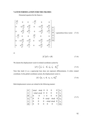 7.4 FEM FORMULATION FOR THE FRAMES
Elemental equation for the frame is
3 2 3 2 1
1
2 2
1
2
2
2
3 2 3 2
2 2
0 0 0 0
0 12 6 0 12 6
0 6 4 0 6 2
0 0 0 0
0 12 6 0 12 6
0 6 2 0 6 4
AE AE
L L
EI EI EI EI
u
L L L L
vEI EI EI EI
LL L L
AE AE
L L v
EI EI EI EI
L L L L
EI EI EI EI
L LL L
u
θ
θ
⎡ ⎤
−⎢ ⎥
⎢ ⎥
⎢ ⎥− ′⎧ ⎫⎢ ⎥
⎪ ⎪⎢ ⎥ ′
⎪ ⎪⎢ ⎥−
⎪ ⎪′⎢ ⎥ ⎪ ⎪
⎨ ⎬⎢ ⎥ ′⎪ ⎪⎢ ⎥−
⎪ ⎪⎢ ⎥ ′
⎪ ⎪⎢ ⎥
′⎪ ⎪− − − ⎩ ⎭⎢ ⎥
⎢ ⎥
⎢ ⎥
−⎢ ⎥
⎣ ⎦
=generalizes force vector (7.13)
or
[ ]{ } { }'
k d' R= (7.14)
We denote the displacement vector in rotated coordinate system by
{ }
T
d u v u vθ θ⎡ ⎤′ =
⎣ ⎦1 1 1 2 2 2
' ' ' ' ' '
(7.15)
Note that slash (/) as a superscript here does not represent differentiation. It refers rotated
coordinate. In the global coordinate system, the displacement vector is
[ T
1 1 1 2 2 2{ }d u v u vθ= ]θ (7.16)
Both displacement vectors are related in the following manner:
1 1
1 1
1 1
2 2
2 2
2 2
cos sin 0 0 0 0
sin cos 0 0 0 0
0 0 1 0 0 0
0 0 0 cos sin 0
0 0 0 sin cos 0
0 0 0 0 0 1
u u
v v
u u
v v
φ φ
φ φ
θ θ
φ φ
φ φ
θ θ
′⎧ ⎫ ⎧ ⎫⎡ ⎤
⎪ ⎪ ⎪ ⎪⎢ ⎥′ −⎪ ⎪ ⎪ ⎪⎢ ⎥
⎪ ⎪ ⎪ ⎪′ ⎢ ⎥⎪ ⎪ ⎪ ⎪
=⎨ ⎬ ⎨ ⎬⎢ ⎥
′⎪ ⎪ ⎪ ⎪⎢ ⎥
⎪ ⎪ ⎪ ⎪⎢ ⎥′ −
⎪ ⎪ ⎪ ⎪⎢ ⎥
′⎪ ⎪ ⎪ ⎪⎣ ⎦⎩ ⎭ ⎩ ⎭
(7.17)
92
 