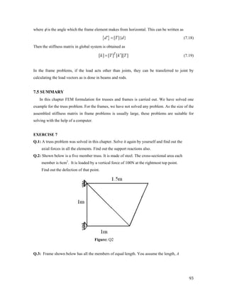 where φ is the angle which the frame element makes from horizontal. This can be written as
{ } [ ]{ }d' T d= (7.18)
Then the stiffness matrix in global system is obtained as
[ ] [ ] [ ][ ]T
k T k T′= (7.19)
In the frame problems, if the load acts other than joints, they can be transferred to joint by
calculating the load vectors as is done in beams and rods.
7.5 SUMMARY
In this chapter FEM formulation for trusses and frames is carried out. We have solved one
example for the truss problem. For the frames, we have not solved any problem. As the size of the
assembled stiffness matrix in frame problems is usually large, these problems are suitable for
solving with the help of a computer.
EXERCISE 7
Q.1: A truss problem was solved in this chapter. Solve it again by yourself and find out the
axial forces in all the elements. Find out the support reactions also.
Q.2: Shown below is a five member truss. It is made of steel. The cross-sectional area each
member is 6cm2
. It is loaded by a vertical force of 100N at the rightmost top point.
Find out the defection of that point.
Figure: Q2
Q.3: Frame shown below has all the members of equal length. You assume the length, A
93
 