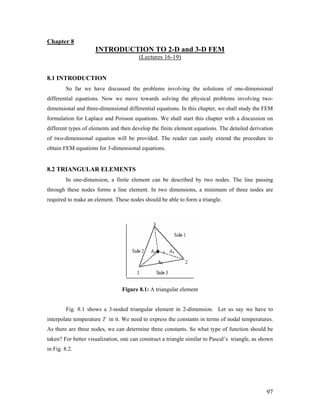 Chapter 8
INTRODUCTION TO 2-D and 3-D FEM
(Lectures 16-19)
8.1 INTRODUCTION
So far we have discussed the problems involving the solutions of one-dimensional
differential equations. Now we move towards solving the physical problems involving two-
dimensional and three-dimensional differential equations. In this chapter, we shall study the FEM
formulation for Laplace and Poisson equations. We shall start this chapter with a discussion on
different types of elements and then develop the finite element equations. The detailed derivation
of two-dimensional equation will be provided. The reader can easily extend the procedure to
obtain FEM equations for 3-dimensional equations.
8.2 TRIANGULAR ELEMENTS
In one-dimension, a finite element can be described by two nodes. The line passing
through these nodes forms a line element. In two dimensions, a minimum of three nodes are
required to make an element. These nodes should be able to form a triangle.
Figure 8.1: A triangular element
Fig. 8.1 shows a 3-noded triangular element in 2-dimension. Let us say we have to
interpolate temperature T in it. We need to express the constants in terms of nodal temperatures.
As there are three nodes, we can determine three constants. So what type of function should be
taken? For better visualization, one can construct a triangle similar to Pascal’s triangle, as shown
in Fig. 8.2.
97
 