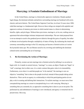 Fiona Bell Emory Writing Sample — 2016
Marrying: A Feminist Embodiment of Marriage
In the United States, marriage is a historically oppressive institution. Despite gradual
legal change, the dominant attitudes and policies surrounding marriage are burdened with sexist,
classist, and racist rhetoric. The United States Supreme Court has, in at least 14 cases since 1888,
ruled that marriage is a fundamental right. However these rulings are steeped with capitalist and
oppressive notions of statutory provisions in which marital status is a factor in determining
benefits, rights, and privileges. Without these provisions, marriage is, at its core, nothing more an
agreement that acknowledges intimate interpersonal relationships. The new ideal proposed here
is not an attempt to resolve the gendered power dialectic through the guise of equality, but rather
to liberate involved parties through a multiplicity of states of being. By reclaiming the rituals and
ceremony surrounding marriage in the US, marrying can become a feminist action as it resists
the kyriarchal status quo. We can liberate ourselves by rewriting and redefining the dominant
cultural norms surrounding the act of marriage.
1. Re-Envisioning the Action of Marriage:
Primarily, women can turn marriage into a feminist action by defining it as an action to
begin with. As it stands in current lexicon, “marriage” is a noun, an object. People can “begin” or
“end” a marriage, but in either case, it is a static contract that gains value in its immutability.
Furthermore, even when it is said that people are “to be married,” the marriage is now an
objective “something” that is done to the people involved, instead of those people taking action
themselves. There can be no agency in a relationship in which the participating parties do not
play a role in creating and defining their interactions. To reclaim marriage, we must move from
conceptualizing marriage as a noun to conceptualizing it as a verb: marrying. Marrying is
something that you constantly do, as opposed to something that is done to you at one point. The
performativity and embodiment of marriage is now introduced, and agency is reinserted into its
present tense. Marrying.
! of !1 9
 