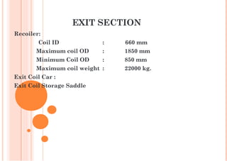 EXIT SECTION
Recoiler:
Coil ID : 660 mm
Maximum coil OD : 1850 mm
Minimum Coil OD : 850 mm
Maximum coil weight : 22000 kg.
Exit Coil Car :
Exit Coil Storage Saddle
 