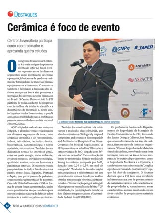 CongressoBrasileirodeCerâmi-
ca é o mais antigo e importante
evento do setor no Brasil e reú-
ne representantes de diversos
segmentos, como instituições de ensino
e pesquisa, fabricantes de produtos cerâ-
micosefornecedoresdematérias-primas,
equipamentos e insumos. O encontro
também é destinado à discussão dos úl-
timos avanços na área e visa promover a
interação dos diversos setores cerâmicos
no Brasil. O Centro Universitário da FEI
participadetodasasediçõesdocongresso
com trabalhos de iniciação científica e
dissertações de mestrado e, neste ano,
foi copatrocinador do encontro, o que dá
ainda mais visibilidade para a Instituição
peranteacomunidadeceramistanacional
e internacional.
A59ªediçãofoirealizadaemmaio,em
Sergipe, e abordou temas relacionados
aos diversos segmentos da área, como
cerâmica vermelha e de revestimento,
vidros, refratários, cerâmica técnica,
biocerâmica, nanotecnologia e novos
materiais, entre outros. Também foram
discutidos temas de interesse geral,
entre os quais energia, meio ambiente,
recursos minerais, inovação tecnológica,
qualidade, ensino, recursos humanos e
panoramas setoriais. O encontro reuniu
pesquisadores de todo o Brasil e de vários
países, como Suíça, Espanha, Portugal
e Japão, que participaram de palestras,
sessões orais e apresentação de pôsteres.
Cerca de 50 trabalhos orais e 500 na for-
ma de pôster foram apresentados, assim
comopainéissobreasoportunidadespara
osetorcerâmiconaáreadedefesaesobre
mineração e matérias-primas cerâmicas.
Cerâmica é foco de evento
Centro Universitário participa
como copatrocinador e
apresenta quatro estudos
O
Também foram oferecidos três mini-
cursos e realizadas duas plenárias, que
abordaramostemas‘Biologicallyinspired
compositesandceramicseBiocompatible
and Antibacterial Phosphate Free Glass­
Ceramics for Medical Applications’. A
FEI apresentou os trabalhos ‘Obtenção e
caracterização de SnO2
dopado com Sr2+
via mistura de óxidos’, ‘Determinação do
limite de resistência a flexão e módulo de
Young da cerâmica composta por SnO2
dopado com 0,2% e 0,5% em mol de
manganês’, ‘Avaliação da transformação
mecanoquímica e hidrotérmica em um
pó de alumina moído a úmido por análise
térmicaemicroscopiaeletrônicadetrans-
missão’ e ‘Conformação por gelcasting de
blocosporososemonolíticosdebeta-TCP
sintetizadoporprecipitaçãoviaúmida’,os
dois últimos em parceria com a Universi-
dade Federal do ABC (UFABC).
Os professores doutores do Departa­
mento de Engenharia de Materiais do
Centro Universitário da FEI, Fernando
dosSantosOrtegaeGilbertoJoséPereira,
que atuam diretamente na área de cerâ-
mica, fizeram parte da comissão organi-
zadora.“ComoaEngenhariadeMateriais
é multidisciplinar, envolvendo uma forte
interação com outras áreas, temos coo-
peração de outros departamentos, como
a Engenharia Mecânica e a Química, e
tambémcomoutrasinstituições”,explica
o professor Fernando dos Santos Ortega,
que foi chair do congresso. O docente
destaca que a FEI tem uma excelente
infraestrutura na área de processamento
demateriaiscerâmicosedecaracterização
de propriedades e, naturalmente, essas
característicasacabamresultandoemum
forte trabalho de pesquisa com materiais
cerâmicos.
O professor doutor Fernando dos Santos Ortega foi chair do congresso
Arquivopessoal
12 ABRIL a junho DE 2015 Domínio fEi
Destaques
 