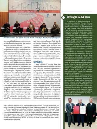 Ronaldo Tonobohn, José Roberto de Toledo, Ricardo Corrêa, Thais Mauad e Jacques Demajorovic
com isso, a bicicleta passou a ser relevan-
te nos planos dos governos que querem
acesso aos recursos federais.
Segundooarquiteto,uma‘cidadeci­clá­
vel’ permite ao ciclista ir para todos os lu-
garescomconfortoesegurança.Assim,no
plano cicloviário é necessário ter um pla-
nejamentodeinfraestrutura,deeducação
e informação, orçamentário e de gestão.
“Fatores como clima, relevo, arbo­ri­zação,
história, perfil socioeconômico,­sistema
viárioedensidadedemográficadevemser
levados em consideração. Não existe um
padrão universal e cada espaço precisa de
umcritérioparaaimplantação”,acentua.
O aumento das ciclovias também reflete
em novas oportunidades no mercado de
bicicletas,comoomodelochamadoe-bike,
uma bicicleta elétrica que pode chegar a
25km/h na rua. Com apenas 25 quilos, a
bicicleta suporta até três vezes seu peso
e tem menor geração de carbono do que
qualquer outro veículo de transporte.
Adeptodae-bike,ojornalistaJoséRoberto
deToledo,doportalEstadão,asseguraque
custabemmenosqueumcarro–cercade
U$S500–,tembaixamanutenção,éisen-
tadeIPVAenãonecessitadecombustível,
pois funciona com bateria. “Pelo fato de
ser elétrica, o esforço do ciclista é bem
menor e é possível andar em locais com
ladeiras.Hoje,existem200milhõesdessas
bicicletas na China e o mercado passou a
enxergá-las como uma fonte de renda,
tanto que fabricantes de bicicletas, auto-
peças e automóveis já demonstraram o
interesseeminvestirnonegócio”,afirma.
Novidades
Após o debate, a empresa Base Bike
Storeofereceuumaoficinasobrecuidados
comabicicleta,manutençãopreventivae
importânciadeacessórioseequipamentos
de segurança. Os participantes também
conheceram o aplicativo desenvolvido
porquatroalunosdo3ºciclodeAdminis­
tração, chamado Bora de Bike, que visa
otimizar o uso das ciclovias por meio de
informaçõessobrerotas,grupos,oficinas,
clima,lojasespecializadas,estacionamen-
tos e locais para aluguel. Um ex-aluno de
Administração,apresentouoequipamen-
to es.charger, que aproveita o movimento
das pedaladas para gerar energia para
carregarocelular(ouqualquer­dispositivo
USB)emanterluzesdesegurançaacesas.­
que o motorista, a exposição aos poluentes é maior. No entanto, o risco de mortalidade atri­
buída à poluição para aqueles que pedalam entre 30 e 60 minutos por dia é de apenas 0,05%.
Em contrapartida, o grande benefício do uso constante da bicicleta é a atividade física,
uma vez que pedalar 30 minutos por dia atinge a meta estipulada de exercícios para manter
a qualidade de vida e diminuir os riscos de diabetes, obesidade, osteoporose e depressão.
“Um estudo mostrou que, embora o risco relacionado à poluição tire 21 dias de vida e os aci­
dentes fatais subtraiam sete dias, a atividade física proporcionada pelas pedaladas aumenta
em oito meses a expectativa de vida. Na balança, o uso da bicicleta tem um ganho maior”,
complementa a professora.
O professor do Departamento de Fí­
si­­ca, Arthemio Aurélio Pompeo Ferrara,
começou a dar aulas na antiga Faculdade de
Engenharia Industrial (FEI), em 1º de agosto
de 1964 e, desde então, tem se dedicado
à arte de ensinar. O professor coordenou o
Departamento de Física desde a sua criação,
em 1968, até 1997, quando foi indicado
para coordenar a disciplina Mecânica Geral
II. Desde 2002, coordena a disciplina Dinâ­
mica do Corpo Rígido. Para homenagear
toda a dedicação e o empenho do docente,
o Centro Universitário da FEI concedeu,
em cerimônia no dia 6 de maio, o título de
Professor Emérito, pelos 50 anos de serviços
prestados ao ensino, à pesquisa e à extensão
universitária.
“Em todas as disciplinas, o professor
Arthe­­mio contribuiu para criar o padrão FEI
de excelência, além de ter tido um papel
importante na consolidação dos laborató­
rios de Física como elementos essenciais na
formação em Engenharia”, destaca o coorde­
nador do Departamento de Física, professor
doutor Roberto Baginski. Admirado pelos
alunos e pelos colegas, o professor Arthemio
Ferrara é autor de sete livros, que cobrem
todas as áreas clássicas da Física e foram,
por muitos anos, a bibliografia básica das
disciplinas de Física da FEI.
“A contribuição do professor Arthemio
ajudou no crescimento de qualidade de nos­
sos estudantes, professores, pesquisadores,
bem como dos antigos alunos, hoje profis­
sionais atuando em suas especialidades”,
ressalta o presidente da FEI, Padre Theodoro
Peters S.J. O reitor do Centro Universitário,
professor doutor Fábio do Prado, lembra
que a homenagem atesta o lastro de realiza­
ções em sua carreira de magistério, a larga
contribuição ao Departamento de Física e à
formação de engenheiros.
Dedicação há 51 anos
 