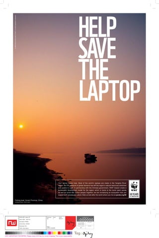 HELP
              © 1986 Panda symbol WWF ® “WWF” is a WWF Registered Trademark




                                                                                                                                                 SAVE
                                                                                                                                                 THE
                                                                                                                                                 LAPTOP

                                                                                                                       Your laptop needs help. Most of the world’s laptops are made in the Yangtze River
                                                                                                                       region. But the pressure of global demand has left the region’s natural resources stretched
                                                                                                                       and unable to cope. In partnership with the Chinese government, WWF helped create a
                                                                                                                       sustainable development model for the region, which is home to the iconic giant panda,
                                                                                                                       as well as some 480 million people. Together, we are revitalizing an ecosystem that can
                                                                                                                       support both people and nature. Help us look after the world where you live at panda.org/50


                          Fishing boat, Hunan Province, China.
                          © Edward Parker / WWF-Canon




                                                                              32295 WWF_Laptop_SP     Artworker:	Proof:	 DATE:                              TAG@OGILVY

                                                                                                                                                       000000
                                                                                                      GD	1	 09.03.11
                                                                              Client: WWF _ HELP US
                                                                                                                                                job#
                                                                              Description: PRESS                                                 client/campaign     File Format
                                                                              Artwork Size: 420x297                                              000/000
                                                                              Publication: N/A                                                   Colour correction    Operator
                                                                                                      Page 1
                                                                              Traffic: Grant Mason    FONTS: UNIVERS                                   V1



VERY IMPORTANT FOR REPRO: Please check A/W files for correct trapping. This is your responsibility.
 