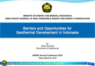 Energy and Mineral Resources for People’s Prosperity
MINISTRY OF ENERGY AND MINERAL RESOURCES
DIRECTORATE GENERAL OF NEW, RENEWABLE ENERGY AND ENERGY CONSERVATION
by:
Sjaiful Ruchijat
Directorate of Geothermal
APERC Annual Conference 2014
Tokyo, March 27, 2014
 