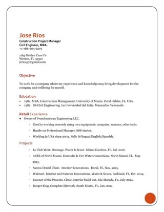 Jose Rios
Construction Project Manager
Civil Engineer, MBA.
+1-786-663-6273
1163 Golden Cane Dr
Weston, FL 33327
jrrios57@gmail.com
Objective
To work for a company where my experience and knowledge may bring development for the
company and wellbeing for myself.
Education
 1984 MBA. Construction Management. University of Miami. Coral Gables, FL. USA.
 1982 BS-Civil Engineering. La Universidad del Zulia. Maracaibo. Venezuela
Retail Experience
● Owner of VeneAmerican Engineering LLC.
◦ Used to working remotely using own equipment: computer, scanner, other tools.
◦ Hands-on Professional Manager. Self-starter.
◦ Working in USA since 2003. Fully bi-lingual English/Spanish.
Projects
◦ Le Club West. Drainage, Water & Sewer. Miami Gardens, FL. Jul. 2016.
◦ AUDI of North Miami. Domestic & Fire Water connections. North Miami, FL. May
2015.
◦ Santos Dental Clinic. Interior Renovations. Doral, FL. Nov. 2015.
◦ Walmart. Interior and Exterior Renovations. Water & Sewer. Parkland, FL. Oct. 2014.
◦ Essence of the Phoenix. Clinic, Interior build-out. Isla Morada, FL. July 2014.
◦ Burger King, Complete Sitework. South Miami, FL. Jan. 2014
 