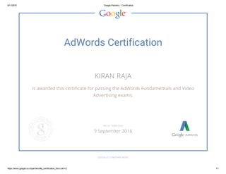 9/11/2015 Google Partners ­ Certification
https://www.google.co.in/partners/#p_certification_html;cert=2 1/1
AdWords Certification
KIRAN RAJA
is awarded this certificate for passing the AdWords Fundamentals and Video
Advertising exams.
GOOGLE.COM/PARTNERS
VALID THROUGH
9 September 2016
 