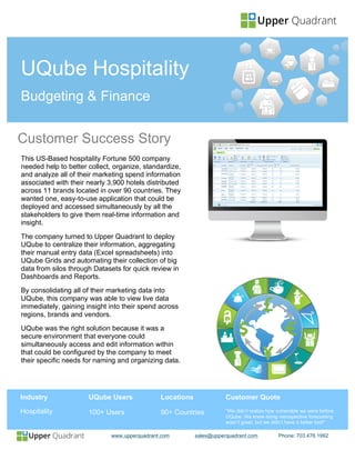 www.upperquadrant.com sales@upperquadrant.com Phone: 703.476.1992
Customer Success Story
Industry
Hospitality
UQube Users
100+ Users
This US-Based hospitality Fortune 500 company
needed help to better collect, organize, standardize,
and analyze all of their marketing spend information
associated with their nearly 3,900 hotels distributed
across 11 brands located in over 90 countries. They
wanted one, easy-to-use application that could be
deployed and accessed simultaneously by all the
stakeholders to give them real-time information and
insight.
The company turned to Upper Quadrant to deploy
UQube to centralize their information, aggregating
their manual entry data (Excel spreadsheets) into
UQube Grids and automating their collection of big
data from silos through Datasets for quick review in
Dashboards and Reports.
By consolidating all of their marketing data into
UQube, this company was able to view live data
immediately, gaining insight into their spend across
regions, brands and vendors.
UQube was the right solution because it was a
secure environment that everyone could
simultaneously access and edit information within
that could be configured by the company to meet
their specific needs for naming and organizing data.
UQube Hospitality
Budgeting & Finance
Locations
90+ Countries
Customer Quote
“We didn’t realize how vulnerable we were before
UQube. We knew doing retrospective forecasting
wasn’t great, but we didn’t have a better tool!”
 