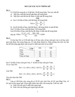 BÀI TẬP XÁC SUẤT THỐNG KÊ

Bài 1:
         Có 30 đề thi trong đó có 10 đề khó, 20 đề trung bình. Tìm xác suất để:
         a) Một Học sinh bắt một đề gặp được đề trung bình.
         b) Một Học sinh bắt hai đề, được ít nhất một đề trung bình.
                                               Giải
         a) Gọi A là biến cố Học sinh bắt được đề trung bình:
                                              C1     20 2
                                       P(A) = 1 =20
                                                        =
                                              C30 30 3
         b) Gọi B là biến cố học sinh bắt được 1 đề trung bình và một đề khó
         Gọi C là biến cố học sinh bắt được 2 đề trung bình.
         Gọi D là biến cố học sinh bắt hai đề, được ít nhất một đề trung bình.
                         C1 .C1 + C2      200 + 190
         Khi đó: P(D) = 20 102      20
                                        =           = 0,896
                              C30           435
Bài 2:
       Có hai lớp 10A và 10 B mỗi lớp có 45 học sinh, số học sinh giỏi văn và số học sinh
giỏi toán được cho trong bảng sau. Có một đoàn thanh tra. Hiệu trưởng nên mời vào lớp
nào để khả năng gặp được một em giỏi ít nhất một môn là cao nhất?

                                    Lớp            10A           10B
                      Giỏi
                      Văn                          25            25
                      Toán                         30            30
                      Văn và Toán                  20            10

                                           Giải
Gọi V là biến cố học sinh giỏi Văn, T là biến cố học sinh giỏi Toán.
Ta có: Lớp 10A
                                                     25 30 20 7
                  P(V + T) = P(V) + P(T) − P(VT) =      +     −   =
                                                     45 45 45 9
Lớp 10B:
                                                      25 30 10
                  P(V + T) = P(V) + P(T) − P(VT) =       +    −    =1
                                                      45 45 45
Vậy nên chọn lớp 10B.
Bài 3:
       Lớp có 100 Sinh viên, trong đó có 50 SV giỏi Anh Văn, 45 SV giỏi Pháp Văn, 10
SV giỏi cả hai ngoại ngữ. Chọn ngẫu nhiên một sinh viên trong lớp. Tính xác suất:
       a) Sinh viên này giỏi ít nhất một ngoại ngữ.
       b) Sinh viên này không giỏi ngoại ngữ nào hết.

                                               1
 