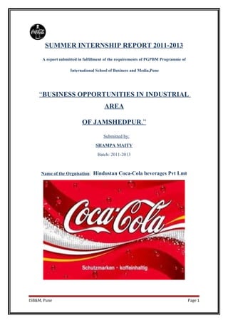 SUMMER INTERNSHIP REPORT 2011-2013
A report submitted in fulfillment of the requirements of PGPBM Programme of
International School of Business and Media,Pune
“BUSINESS OPPORTUNITIES IN INDUSTRIAL
AREA
OF JAMSHEDPUR.”
Submitted by:
SHAMPA MAITY
Batch: 2011-2013
Name of the Orgnisation: Hindustan Coca-Cola beverages Pvt Lmt
ISB&M, Pune Page 1
 