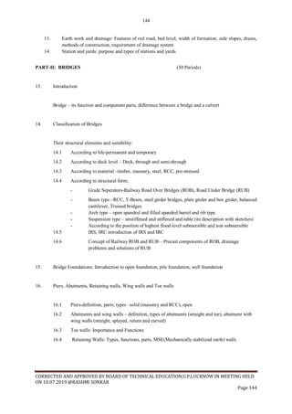 144
CORRECTED AND APPROVED BY BOARD OF TECHNICAL EDUCATION,U.P,LUCKNOW IN MEETING HELD
ON 10.07.2019 @RASHMI SONKAR
Page 144
13. Earth work and drainage: Features of rail road, bed level, width of formation, side slopes, drains,
methods of construction, requirement of drainage system
14. Station and yards: purpose and types of stations and yards
PART-II: BRIDGES (30 Periods)
13. Introduction
Bridge – its function and component parts, difference between a bridge and a culvert
14. Classification of Bridges
Their structural elements and suitability:
14.1 According to life-permanent and temporary
14.2 According to deck level – Deck, through and semi-through
14.3 According to material –timber, masonry, steel, RCC, pre-stressed
14.4 According to structural form;
- Grade Seperators-Railway Road Over Bridges (ROB), Road Under Bridge (RUB)
- Beam type –RCC, T-Beam, steel girder bridges, plate girder and box girder, balanced
cantilever, Trussed bridges.
- Arch type – open spandrel and filled spandrel barrel and rib type
- Suspension type – unstiffened and stiffened and table (its description with sketches)
- According to the position of highest flood level submersible and non submersible
14.5 IRS, IRC introduction of IRS and IRC
14.6 Concept of Railway ROB and RUB – Precast components of ROB, drainage
problems and solutions of RUB
15. Bridge Foundations: Introduction to open foundation, pile foundation, well foundation
16. Piers, Abutments, Retaining walls, Wing walls and Toe walls
16.1 Piers-definition, parts; types –solid (masonry and RCC), open
16.2 Abutments and wing walls – definition, types of abutments (straight and tee), abutment with
wing walls (straight, splayed, return and curved)
16.3 Toe walls: Importance and Functions
16.4 Retaining Walls: Types, functions, parts, MSE(Mechanically stabilized earth) walls
 