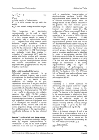 Depolymerization of Polypropylene Kulkarni and Pache
JoPC (2016) 1-16 © STM Journals 2016. All Rights Reserved Page 10
𝑛 𝑅 =
𝑀 𝑛𝑜
𝑀 𝑛𝑓
− 1 (A)
Where,
𝑛 𝑅is the number of chain scission,
𝑀 𝑛𝑜 is initial number average molecular
weight,
𝑀 𝑛𝑓is final number average molecular weight.
High temperature gel permeation
chromatography can be used to record
molecular weight changes over a cross-section
of a thick polymer sample by means of
microtoming [64] or layer-by-layer milling
[65]. Computer-aided study method called
molecular weight distribution computer
analysis (MWDCA) has also proven to be
useful for the comparison of depolymerization
rates in polypropylene [66–68]. This technique
uses molecular weight data, obtained by
evaluation of experimental GPC molecular
weight distribution profiles with computer
simulations for determining the scission or
crosslink. Shyichuk investigated chain scission
and crosslink concentrations in photo-
degraded LDPE, polypropylene and ethylene-
propylene copolymer.
Differential Scanning Calorimetry
Differential scanning calorimetry is an
additional technique frequently used to obtain
information on the depolymerization behavior
of polymers [69, 70]. Profile of melt
endotherms and changes in the peak
temperatures and as well as the glass transition
temperature, can provide information on the
susceptibility of different crystalline phases or
arrangements to depolymerization [71]. DSC
is very useful in determining the oxidative
induction time (OIT) [72–74], oxidative
temperature (Tox) [75] and thermal stability
degree of depolymerization of polymers under
high temperature conditions of polymers. Rosa
et al. investigated the influence of several
parameters on DSC statistics and found that
sample preparation (shape and size), oxygen
flow and heating rate of the experiment had a
considerable influence on the data obtained
[70].
Fourier Transform Infrared Spectroscopy
For studying out the chemical changes brought
about by polymer depolymerization IR
spectroscopy is one of the most accepted
techniques. It has been used for qualitative as
well as quantitative characterization of
depolymerization products [76–80]. The
depolymerization route creates the formation
of different functional groups which are
strongly reliant on the chemical structure of
the polymer. The main chemical species
detectable by infrared spectroscopy are
hydroxyl and carbonyl groups [81]. The
configuration of these groups usually leads to
visible changes in infrared spectrum,
appearing in the regions of 1850–1550 and
3700–3200 cm-1
, respectively [82–84].
Moreover, change in the FTIR absorption of
depolymerization products in PE and PP can
also be experimental and used for studying the
difference in their oxidative depolymerization
mechanisms [85]. From the hydroxyl and
carbonyl groups, depolymerization products
such as peroxides, alcohols, can be identified
by means of derivatisation reactions [86].
Derivatisation methods for this point were first
applied to polyolefins by Carlsson et al. [87].
FTIR has also been sensible in determining
changes in unsaturation of PE during
depolymerization [88]. The degree of
depolymerization of polypropylene is
determined on the basis of their carbonyl index
[89–91]. The bands at 1892, 974, 2720 and
840 cm-1
have all been used as reference bands
for determining the carbonyl index in
polypropylene [89–92].
Viscometry
Viscometry is a useful technique for
determining the polymer molecular weight.
The molecular weight obtained by this
technique is the viscosity averaged molecular
weight. The increase in the viscosity imparted
by the macromolecules in solution is a direct
function of the hydrodynamic volume and,
hence, the molecular weight of the
macromolecule. The relationship between the
intrinsic viscosity and the viscosity average
molecular weight is given by the semi-
empirical Mark-Houwink Eq. (B) [9].
[𝜂] = 𝐾(𝑀 𝑉)⍺
(B)
Where η is intrinsic viscosity, K and ⍺ are
constants for a polymer-solvent system at a
given temperature and Mv is viscosity average
molecular weight. The η, values for the
polypropylene solution were calculated by the
one point intrinsic viscosity Eq. (C).
[𝜂] =
(2(ηsp−lnηr))
0.5
𝐶
(C)
 