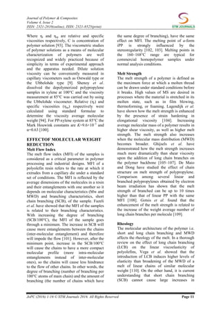 Journal of Polymer & Composites
Volume 4, Issue 2
ISSN: 2321-2810(online), ISSN: 2321-8525(print)
JoPC (2016) 1-16 © STM Journals 2016. All Rights Reserved Page 11
Where ηr and ηsp are relative and specific
viscosities respectively, C is concentration of
polymer solution [93]. The viscometric studies
of polymer solutions as a means of molecular
characterization of polymers are well
recognized and widely practiced because of
simplicity in terms of experimental approach
and the apparatus needed. Dilute solution
viscosity can be conveniently measured in
capillary viscometers such as Ostwald type or
the Ubbelohde type [9]. Shenoy et al.
dissolved the depolymerized polypropylene
samples in xylene at 100°C and the viscosity
measurement at 85°C was carried out by using
the Ubbelohde viscometer. Relative (ηr) and
specific viscosities (ηsp) respectively were
calculated using standard formulae to
determine the viscosity average molecular
weight [94]. For PP-xylene system at 85°C the
Mark Houwink constants are K=9.6×10–3
and
α=0.63 [100].
EFFECTOF MOLECULAR WEIGHT
REDUCTION
Melt Flow Index
The melt flow index (MFI) of the samples is
considered as a critical parameter in polymer
processing and industrial designs. MFI of a
polyolefin resin refers to the rate at which it
extrudes from a capillary die under a standard
set of conditions. The MFI is reflected by the
average dimensions of the molecules in a resin
and their entanglements with one another so it
depends on molecular characteristics (Mw and
MWD) and branching characteristics, short
chain branching (SCB), of the sample. Fazeli
et al. have showed that the MFI of the samples
is related to their branching characteristics.
With increasing the degree of branching
(SCB/100°C), the MFI of the sample goes
through a minimum. The increase in SCB will
cause more entanglements between the chains
(inter-molecular entanglement) and therefore
will impede the flow [101]. However, after the
minimum point, increase in the SCB/100°C
will cause the chains to have a more compact
molecular profile (more intra-molecular
entanglements instead of inter-molecular
ones), so the chains will cause less hindrance
to the flow of other chains. In other words, the
degree of branching (number of branching per
100°C atoms of main chain) and the amount of
branching (the number of chains which have
the same degree of branching), have the same
effect on MFI. The melting point of a-form
iPP is strongly influenced by the
stereoregularity [102, 103]. Melting points in
the 160–168°C range are typical for
commercial homopolymer samples under
normal analysis conditions.
Melt Strength
The melt strength of a polymer is defined as
the maximum force at which a molten thread
can be drawn under standard conditions before
it breaks. High values of MS are desired in
processes where the material is stretched in its
molten state, such as in film blowing,
thermoforming, or foaming. Lagendijk et al.
have shown how the melt strength is enhanced
by the presence of strain hardening in
elongational viscosity [104]. Increasing
average molecular mass of a polymer results in
higher shear viscosity, as well as higher melt
strength. The melt strength also increases
when the molecular mass distribution (MWD)
becomes broader. Ghijsels et al. have
demonstrated how the melt strength increases
much more dramatically than shear viscosity
upon the addition of long chain branches on
the polymer backbone [105–107]. De Maio
and Dong have studied the effect of chain
structure on melt strength of polypropylene.
Comparison among several linear and
branched polypropylenes obtained by electron
beam irradiation has shown that the melt
strength of branched can be up to 10 times
higher than that of linear PP with the same
MFI [108]. Gotsis et al. found that the
enhancement of the melt strength is related to
the increase of the weight average number of
long chain branches per molecule [109].
Rheology
The molecular architecture of the polymer i.e.
short and long chain branching and MWD
affects the rheology of the melt. In a thorough
review on the effect of long chain branching
(LCB) on the linear viscoelasticity of
polyolefins, Vega et al. showed that the
introduction of LCB induces higher levels of
elasticity than broadening of the MWD of a
melt of linear chains of similar molecular
weight [110]. On the other hand, it is current
understanding that short chain branching
(SCB) cannot cause large increases in
 