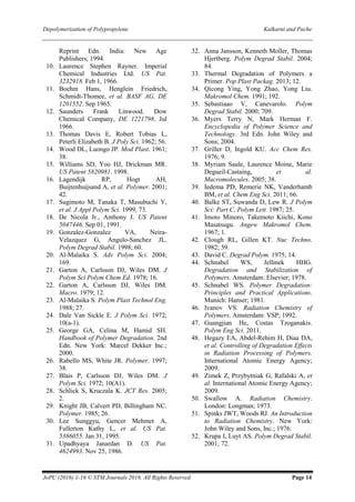 Depolymerization of Polypropylene Kulkarni and Pache
JoPC (2016) 1-16 © STM Journals 2016. All Rights Reserved Page 14
Reprint Edn. India: New Age
Publishers; 1994.
10. Laurence Stephen Rayner. Imperial
Chemical Industries Ltd. US Pat.
3232918. Feb 1, 1966.
11. Boehm Hans, Henglein Friedrich,
Schmidt-Thomee, et al. BASF AG, DE
1201552. Sep 1965.
12. Saunders Frank Linwood. Dow
Chemical Company, DE 1221798. Jul
1966.
13. Thomas Davis E, Robert Tobias L,
Peterli Elizabeth B. J Poly Sci. 1962; 56.
14. Wood DL, Luongo JP. Mod Plast. 1961;
38.
15. Williams SD, Yoo HJ, Drickman MR.
US Patent 5820981. 1998.
16. Lagendijk RP, Hogt AH,
Buijtenhuijsand A, et al. Polymer. 2001;
42.
17. Sugimoto M, Tanaka T, Masubuchi Y,
et al. J Appl Polym Sci. 1999; 73.
18. De Nicola Jr., Anthony J. US Patent
5047446. Sep 01, 1991.
19. Gonzalez-Gonzalez VA, Neira-
Velazquez G, Angulo-Sanchez JL.
Polym Degrad Stabil. 1998; 60.
20. Al-Malaika S. Adv Polym Sci. 2004;
169.
21. Garton A, Carlsson DJ, Wiles DM. J
Polym Sci Polym Chem Ed. 1978; 16.
22. Garton A, Carlsson DJ, Wiles DM.
Macro. 1979; 12.
23. Al-Malaika S. Polym Plast Technol Eng.
1988; 27.
24. Dale Van Sickle E. J Polym Sci. 1972;
10(a-1).
25. George GA, Celina M, Hamid SH.
Handbook of Polymer Degradation. 2nd
Edn. New York: Marcel Dekker Inc.;
2000.
26. Rabello MS, White JR. Polymer. 1997;
38.
27. Blais P, Carlsson DJ, Wiles DM. J
Polym Sci. 1972; 10(A1).
28. Schlick S, Kruczala K. JCT Res. 2005;
2.
29. Knight JB, Calvert PD, Billingham NC.
Polymer. 1985; 26.
30. Lee Sunggyu, Gencer Mehmet A,
Fullerton Kathy L, et al. US Pat.
5386055. Jan 31, 1995.
31. Upadhyaya Janardan D. US Pat.
4624993. Nov 25, 1986.
32. Anna Jansson, Kenneth Moller, Thomas
Hjertberg. Polym Degrad Stabil. 2004;
84.
33. Thermal Degradation of Polymers a
Primer. Pop Plast Packag. 2013; 12.
34. Qicong Ying, Yong Zhao, Yong Liu.
Makromol Chem. 1991; 192.
35. Sebastiaao V, Canevarolo. Polym
Degrad Stabil. 2000; 709.
36. Myers Terry N, Mark Herman F.
Encyclopedia of Polymer Science and
Technology. 3rd Edn. John Wiley and
Sons; 2004.
37. Griller D, Ingold KU. Acc Chem Res.
1976; 9.
38. Myriam Saule, Laurence Moine, Marie
Degueil-Castaing, et al.
Macromolecules. 2005; 38.
39. Iedema PD, Remerie NK, Vanderhamb
BM, et al. Chem Eng Sci. 2011; 66.
40. Balke ST, Suwanda D, Lew R. J Polym
Sci: Part C, Polym Lett. 1987; 25.
41. Imoto Minoro, Takemoto Kiichi, Kono
Masatsugu. Angew Makromol Chem.
1967; 1.
42. Clough RL, Gillen KT. Nuc Techno.
1982; 59.
43. David C. Degrad Polym. 1975; 14.
44. Schnabel WS, Jellinek HHG.
Degradation and Stabilization of
Polymers. Amsterdam: Elsevier; 1978.
45. Schnabel WS. Polymer Degradation:
Principles and Practical Applications.
Munich: Hanser; 1981.
46. Ivanov VS. Radiation Chemistry of
Polymers. Amsterdam: VSP; 1992.
47. Guangjian He, Costas Tzoganakis.
Polym Eng Sci. 2011.
48. Hegazy EA, Abdel-Rehim H, Diaa DA,
et al. Controlling of Degradation Effects
in Radiation Processing of Polymers.
International Atomic Energy Agency;
2009.
49. Zimek Z, Przybytniak G, Rafalski A, et
al. International Atomic Energy Agency;
2009.
50. Swallow A. Radiation Chemistry.
London: Longman; 1973.
51. Spinks JWT, Woods RJ. An Introduction
to Radiation Chemistry. New York:
John Wiley and Sons, Inc.; 1976.
52. Krupa I, Luyt AS. Polym Degrad Stabil.
2001; 72.
 