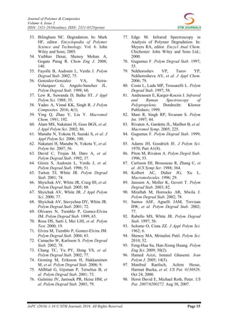 Journal of Polymer & Composites
Volume 4, Issue 2
ISSN: 2321-2810(online), ISSN: 2321-8525(print)
JoPC (2016) 1-16 © STM Journals 2016. All Rights Reserved Page 15
53. Bilingham NC. Degradation. In: Mark
HF, editor. Encyclopedia of Polymer
Science and Technology. Vol. 6. John
Wiley and Sons; 2005.
54. Vaibhav Desai, Shenoy Mohan A,
Gogate Parag R. Chem Eng J. 2008;
140.
55. Fayolle B, Audouin L, Verdu J. Polym
Degrad Stab. 2002; 75.
56. Gonzalez-Gonzalez VA, Neira-
Velazquez G, Angulo-Sanchez JL.
Polym Degrad Stab. 1998; 60.
57. Lew R, Suwanda D, Balke ST. J Appl
Polym Sci. 1988; 35.
58. Yadav A, Vimal KK, Singh R. J Polym
Composites. 2016; 4(1).
59. Ying Q, Zhao Y, Liu Y. Macromol
Chem. 1991; 192.
60. Alam MS, Nakatani H, Goss BGS, et al.
J Appl Polym Sci. 2002; 86.
61. Manabe N, Yokota H, Suzuki S, et al. J
Appl Polym Sci. 2006; 100.
62. Nakatani H, Manabe N, Yokota Y, et al.
Polym Int. 2007; 56.
63. David C, Trojan M, Daro A, et al.
Polym Degrad Stab. 1992; 37.
64. Girois S, Audouin L, Verdu J, et al.
Polym Degrad Stab. 1996; 51.
65. Turton TJ, White JR. Polym Degrad
Stab. 2001; 74.
66. Shyichuk AV, White JR, Craig IH, et al.
Polym Degrad Stab. 2005; 88.
67. Shyichuk AV, White JR. J Appl Polym
Sci. 2000; 77.
68. Shyichuk AV, Stavychna DY, White JR.
Polym Degrad Stab. 2001; 72.
69. Olivares N, Tiemblo P, Gomez-Elvira
JM. Polym Degrad Stab. 1999; 65.
70. Rosa DS, Sarti J, Mei LHI, et al. Polym
Test. 2000; 19.
71. Elvira M, Tiemblo P, Gomez-Elvira JM.
Polym Degrad Stab. 2004; 83.
72. Camacho W, Karlsson S. Polym Degrad
Stab. 2002; 78.
73. Chang TC, Yu PY, Hong YS, et al.
Polym Degrad Stab. 2002; 77.
74. Groning M, Eriksson H, Hakkarainen
M, et al. Polym Degrad Stab. 2006; 9.
75. Ahlblad G, Gijsman P, Terselius B, et
al. Polym Degrad Stab. 2001; 73.
76. Gulmine JV, Janissek PR, Heise HM, et
al. Polym Degrad Stab. 2003; 79.
77. Edge M. Infrared Spectroscopy in
Analysis of Polymer Degradation. In:
Meyers RA, editor. Encycl Anal Chem.
Chichester: John Wiley and Sons Ltd.;
2000.
78. Gugumus F. Polym Degrad Stab. 1997;
55.
79. Nekhoroshev VP, Turov YP,
Nekhorosheva AV, et al. J Appl Chem.
2006; 79.
80. Costa L, Luda MP, Trossarelli L. Polym
Degrad Stab. 1997; 58.
81. Andreassen E, Karger-Kocsis J. Infrared
and Raman Spectroscopy of
Polypropylene. Dordrecht: Kluwer
Publishers; 1999.
82. Mani R, Singh RP, Sivaram S. Polym
Int. 1997; 44.
83. Rivaton A, Gardette JL, Mailhot B, et al.
Macromol Symp. 2005; 225.
84. Gugumus F. Polym Degrad Stab. 1999;
6.
85. Adams JH, Goodrich JE. J Polym Sci.
1970; Part A1(8).
86. Piton M, Rivaton A. Polym Degrd Stab.
1996; 53.
87. Carlsson DJ, Brousseau R, Zhang C, et
al. ACS Symp Ser. 1988; 364.
88. Kolbert AC, Didier JG, Xu L.
Macromolecules. 1996; 29.
89. Jansson A, Moller K, Gevert T. Polym
Degrad Stab. 2003; 82.
90. Miraftab M, Horrocks AR, Mwila J.
Polym Degrad Stab. 2002; 78.
91. Santos ASF, Agnelli JAM, Trevisan
DW, et al. Polym Degrad Stab. 2002;
77.
92. Rabello MS, White JR. Polym Degrad
Stab. 1997; 56.
93. Solomo O, Ciuta ZZ. J Appl Polym Sci.
1962; 6.
94. Shenoy MA, Mrinalini Patil. Polym Sci.
2010; 52.
95. Feng-Hua Su, Han-Xiong Huang. Polym
Eng Sci. 2009; 50(2).
96. Hamed Azizi, Ismaiel Ghasemi. Iran
Polym J. 2005; 14(5).
97. Manfred Raetlsch, Achim Hesse,
Harmut Bucka, et al. US Pat. 6136926.
Oct 24, 2000.
98. Horst David E, Michael Roth, Peter. US
Pat. 2007/0200272. Aug 30, 2007.
 
