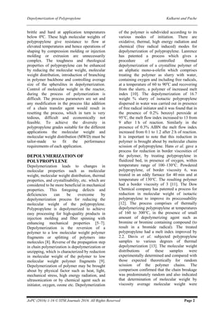 Depolymerization of Polypropylene Kulkarni and Pache
JoPC (2016) 1-16 © STM Journals 2016. All Rights Reserved Page 2
brittle and hard at application temperatures
below 0ºC. These high molecular weights of
polypropylene give resistance to flow at
elevated temperatures and hence operations of
shaping by compression molding or injection
molding or extrusion are unnecessarily
complex. The toughness and rheological
properties of polypropylene can be enhanced
by reducing the molecular weight, molecular
weight distribution, introduction of branching
in polymer backbone and controlling average
size of the spherulites in depolymerization.
Control of molecular weight in the reactor,
during the process of polymerization is
difficult. The process parameters are set and
any modification in the process like addition
of a chain transfer agent would result in
resetting the process, which in turn is very
tedious, difficult and economically not
feasible. To achieve the diversity in
polypropylene grades suitable for the different
applications the molecular weight and
molecular weight distribution (MWD) must be
tailor-made to fit the performance
requirements of each application.
DEPOLYMERIZATION OF
POLYPROPYLENE
Depolymerization leads to changes in
molecular properties such as molecular
weight, molecular weight distribution, thermal
properties, and crystallisability, etc. which are
considered to be more beneficial in mechanical
properties. This foregoing defects and
deficiencies can be overcome by
depolymerization process for reducing the
molecular weight of the polypropylene.
Polypropylene is depolymerized to achieve
easy processing for high-quality products in
injection molding and fiber spinning with
enhancing mechanical properties [5–7].
Depolymerization is the reversion of a
polymer to a low molecular weight polymer
fragments or splitting of polymers into
molecules [8]. Reverse of the propagation step
in chain polymerization is depolymerization or
unzipping, which is characterized by reduction
in molecular weight of the polymer to low
molecular weight polymer fragments [9].
Depolymerization of polymer may be brought
about by physical factor such as heat, light,
mechanical stress, high energy radiation, and
ultrasonication or by chemical agent such as
initiator, oxygen, ozone etc. Depolymerization
of the polymer is subdivided according to its
various modes of initiation. There are
oxidative, thermal, high energy radiation and
chemical (free radical induced) modes for
depolymerization of polypropylene. Lanrence
has patented a process which gives a
procedure of controlled thermal
depolymerization of a crystalline polymer of
an aliphatic mono-a-olefin which comprises
treating the polymer as slurry with water,
containing oxygen and including free radicals,
at a temperature of 60 to 90o
C and recovering
from the slurry, a polymer of increased melt
index [10]. The depolymerization of 16.7
weight % slurry of isotactic polypropylene
dispersed in water was carried out in presence
of free radical initiator and it was found that in
the presence of 0.2% benzoyl peroxide at
95°C, the melt flow index increased to 13 from
9 after 1 h of reaction. Similarly in the
presence of 0.3% AIBN the melt flow index
increased from 0.1 to 1.2 after 2 h of reaction.
It is important to note that this reduction in
polymer is brought about by molecular chains
scission of polypropylene. Hans et al. gave a
process for reduction in border viscosities of
the polymer, by treating polypropylene in
fluidized bed, in presence of oxygen, within
temperature range of 100–130°C. Powdered
polypropylene, of border viscosity 6, was
treated in an eddy furnace for 40 min and at
temperature of 130°C. The resulting polymer
had a border viscosity of 3 [11]. The Dow
Chemical company has patented a process for
reduction in molecular weight of isotactic
polypropylene to improve its proccessability
[12]. The process comprises of thermally
depolymerizing polypropylene at temperatures
of 160 to 300°C, in the presence of small
amount of depolymerizing agent such as
bromine or bromine containing compound (to
result in a bromide radical). The treated
polypropylene had a melt index improved by
2.2. Davis et al. subjected polypropylene
samples to various degrees of thermal
depolymerization [13]. The molecular weight
distributions of these samples were
experimentally determined and compared with
those expected theoretically for random
scission of the polymer chains. The
comparison confirmed that the chain breakage
was predominately random and also indicated
that determination of molecular weight by
viscosity average molecular weight were
 