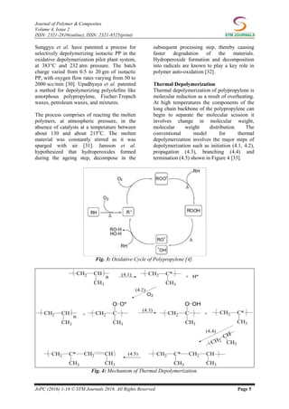 Journal of Polymer & Composites
Volume 4, Issue 2
ISSN: 2321-2810(online), ISSN: 2321-8525(print)
JoPC (2016) 1-16 © STM Journals 2016. All Rights Reserved Page 5
Sunggyu et al. have patented a process for
selectively depolymerizing isotactic PP in the
oxidative depolymerization pilot plant system,
at 383°C and 232 atm pressure. The batch
charge varied from 0.5 to 20 gm of isotactic
PP, with oxygen flow rates varying from 50 to
2000 scc/min [30]. Upadhyaya et al. patented
a method for depolymerizing polyolefins like
amorphous polypropylene, Fischer-Tropsch
waxes, petroleum waxes, and mixtures.
The process comprises of reacting the molten
polymers, at atmospheric pressure, in the
absence of catalysts at a temperature between
about 130 and about 215o
C. The molten
material was constantly stirred as it was
sparged with air [31]. Jansson et al.
hypothesized that hydroperoxides formed
during the ageing step, decompose in the
subsequent processing step, thereby causing
faster degradation of the materials.
Hydroperoxide formation and decomposition
into radicals are known to play a key role in
polymer auto-oxidation [32].
Thermal Depolymerization
Thermal depolymerization of polypropylene is
molecular reduction as a result of overheating.
At high temperatures the components of the
long chain backbone of the polypropylene can
begin to separate the molecular scission it
involves change in molecular weight,
molecular weight distribution. The
conventional model for thermal
depolymerization involves the major steps of
depolymerization such as initiation (4.1, 4.2),
propagation (4.3), branching (4.4) and
termination (4.5) shown in Figure 4 [33].
Fig. 3: Oxidative Cycle of Polypropylene [4].
Fig. 4: Mechanism of Thermal Depolymerization.
 