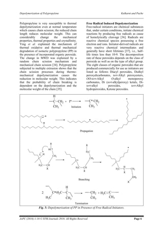 Depolymerization of Polypropylene Kulkarni and Pache
JoPC (2016) 1-16 © STM Journals 2016. All Rights Reserved Page 6
Polypropylene is very susceptible to thermal
depolymerization even at normal temperature
which causes chain scission; the reduced chain
length reduces molecular weight. This can
considerably change the mechanical
properties, thermal properties and crystallinity.
Ying et al. explained the mechanism of
thermal oxidative and thermal mechanical
degradation of isotactic polypropylene (PP) in
the presence of incorporated organic peroxide.
The change in MWD was explained by a
random chain scission mechanism and
mechanical chain scission [34]. Polypropylene
subjected to multiple extrusion shows that the
chain scission processes during thermo-
mechanical depolymerization causes the
reduction in molecular weight. This indicates
that the probability of chain breaking is
dependent on the depolymerization and the
molecular weight of the chain [35].
Free Radical Induced Depolymerization
Free-radical initiators are chemical substances
that, under certain conditions, initiate chemical
reactions by producing free radicals as cause
of homolytically cleavage [36]. Radicals are
reactive chemical species possessing a free
electron and ions. Initiator-derived radicals are
very reactive chemical intermediates and
generally have short lifetimes [37], i.e., half-
life times less than 10-9. The decomposition
rate of these peroxides depends on the class of
peroxide as well as on the type of alkyl group.
The eight classes of organic peroxides that are
produced commercially for use as initiators are
listed as follows Diacyl peroxides, Dialkyl
peroxydicarbonates, tert-Alkyl peroxyesters,
OO-tert-Alkyl O-alkyl monoperoxy
carbonates, Di (tert-alkylperoxy) ketals, Di-
tert-alkyl peroxides, tert-Alkyl
hydroperoxides, Ketone peroxides.
Fig. 5: Depolymerization of PP in Presence of Free Radical Initiators.
 