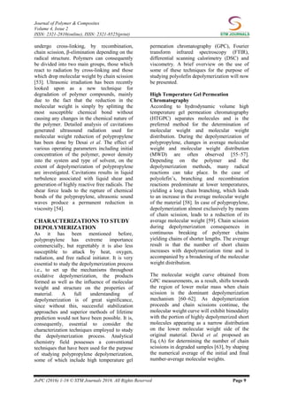 Journal of Polymer & Composites
Volume 4, Issue 2
ISSN: 2321-2810(online), ISSN: 2321-8525(print)
JoPC (2016) 1-16 © STM Journals 2016. All Rights Reserved Page 9
undergo cross-linking, by recombination,
chain scission, β-elimination depending on the
radical structure. Polymers can consequently
be divided into two main groups, those which
react to radiation by cross-linking and those
which drop molecular weight by chain scission
[53]. Ultrasonic irradiation has been recently
looked upon as a new technique for
degradation of polymer compounds, mainly
due to the fact that the reduction in the
molecular weight is simply by splitting the
most susceptible chemical bond without
causing any changes in the chemical nature of
the polymer. Detailed analysis of cavitations
generated ultrasound radiation used for
molecular weight reduction of polypropylene
has been done by Desai et al. The effect of
various operating parameters including initial
concentration of the polymer, power density
into the system and type of solvent, on the
extent of depolymerization of polypropylene
are investigated. Cavitations results in liquid
turbulence associated with liquid shear and
generation of highly reactive free radicals. The
shear force leads to the rupture of chemical
bonds of the polypropylene, ultrasonic sound
waves produce a permanent reduction in
viscosity [54].
CHARACTERIZATIONS TO STUDY
DEPOLYMERIZATION
As it has been mentioned before,
polypropylene has extreme importance
commercially, but regrettably it is also less
susceptible to attack by heat, oxygen,
radiation, and free radical initiator. It is very
essential to study the depolymerization process
i.e., to set up the mechanisms throughout
oxidative depolymerization, the products
formed as well as the influence of molecular
weight and structure on the properties of
material. A full understanding of
depolymerization is of great significance,
since without this, successful stabilization
approaches and superior methods of lifetime
prediction would not have been possible. It is,
consequently, essential to consider the
characterization techniques employed to study
the depolymerization process. Analytical
chemistry field possesses a conventional
techniques that have been used for the purpose
of studying polypropylene depolymerization,
some of which include high temperature gel
permeation chromatography (GPC), Fourier
transform infrared spectroscopy (FTIR),
differential scanning calorimetry (DSC) and
viscometry. A brief overview on the use of
some of these techniques for the purpose of
studying polyolefin depolymerization will now
be presented.
High Temperature Gel Permeation
Chromatography
According to hydrodynamic volume high
temperature gel permeation chromatography
(HTGPC) separates molecules and is the
preferred method for the determination of
molecular weight and molecular weight
distribution. During the depolymerization of
polypropylene, changes in average molecular
weight and molecular weight distribution
(MWD) are often observed [55–57].
Depending on the polymer and the
depolymerization methods, many radical
reactions can take place. In the case of
polyolefin’s, branching and recombination
reactions predominate at lower temperatures,
yielding a long chain branching, which leads
to an increase in the average molecular weight
of the material [58]. In case of polypropylene,
depolymerization almost exclusively by means
of chain scission, leads to a reduction of its
average molecular weight [59]. Chain scission
during depolymerization consequences in
continuous breaking of polymer chains
yielding chains of shorter lengths. The average
result is that the number of short chains
increases with depolymerization time and is
accompanied by a broadening of the molecular
weight distribution.
The molecular weight curve obtained from
GPC measurements, as a result, shifts towards
the region of lower molar mass when chain
scission is the dominant depolymerization
mechanism [60–62]. As depolymerization
proceeds and chain scissions continue, the
molecular weight curve will exhibit bimodality
with the portion of highly depolymerized short
molecules appearing as a narrow distribution
on the lower molecular weight side of the
original material. David et al. proposed an
Eq. (A) for determining the number of chain
scissions in degraded samples [63], by shaping
the numerical average of the initial and final
number-average molecular weights.
 