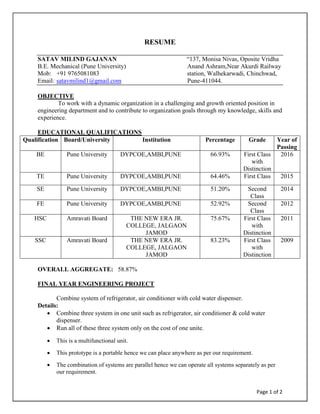 Page 1 of 2
RESUME
SATAV MILIND GAJANAN “137, Monisa Nivas, Oposite Vridha
B.E. Mechanical (Pune University) Anand Ashram,Near Akurdi Railway
Mob: +91 9765081083 station, Walhekarwadi, Chinchwad,
Email: satavmilind1@gmail.com Pune-411044.
OBJECTIVE
To work with a dynamic organization in a challenging and growth oriented position in
engineering department and to contribute to organization goals through my knowledge, skills and
experience.
EDUCATIONAL QUALIFICATIONS
Qualification Board/University Institution Percentage Grade Year of
Passing
BE Pune University DYPCOE,AMBI,PUNE 66.93% First Class
with
Distinction
2016
TE Pune University DYPCOE,AMBI,PUNE 64.46% First Class 2015
SE Pune University DYPCOE,AMBI,PUNE 51.20% Second
Class
2014
FE Pune University DYPCOE,AMBI,PUNE 52.92% Second
Class
2012
HSC Amravati Board THE NEW ERA JR.
COLLEGE, JALGAON
JAMOD
75.67% First Class
with
Distinction
2011
SSC Amravati Board THE NEW ERA JR.
COLLEGE, JALGAON
JAMOD
83.23% First Class
with
Distinction
2009
OVERALL AGGREGATE: 58.87%
FINAL YEAR ENGINEERING PROJECT
Combine system of refrigerator, air conditioner with cold water dispenser.
Details:
 Combine three system in one unit such as refrigerator, air conditioner & cold water
dispenser.
 Run all of these three system only on the cost of one unite.
 This is a multifunctional unit.
 This prototype is a portable hence we can place anywhere as per our requirement.
 The combination of systems are parallel hence we can operate all systems separately as per
our requirement.
 