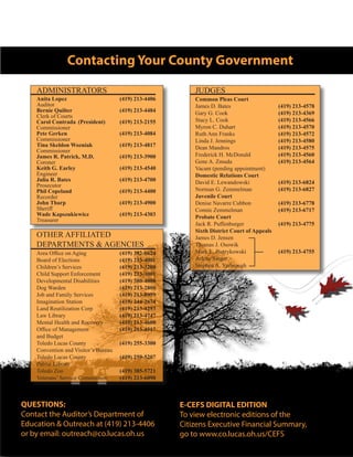 Contacting Your County Government
QUESTIONS:
Contact the Auditor’s Department of
Education & Outreach at (419) 213-4406
or by email: outreach@co.lucas.oh.us
E-CEFS DIGITAL EDITION
To view electronic editions of the
Citizens Executive Financial Summary,
go to www.co.lucas.oh.us/CEFS
ADMINISTRATORS
OTHER AFFILIATED
DEPARTMENTS & AGENCIES
JUDGES
Anita Lopez			 (419) 213-4406
Auditor
Bernie Quilter			 (419) 213-4484
Clerk of Courts
Carol Contrada	 (President)	 (419) 213-2155
Commissioner
Pete Gerken			 (419) 213-4084
Commissioner
Tina Skeldon Wozniak		 (419) 213-4817
Commissioner
James R. Patrick, M.D.		 (419) 213-3900
Coroner
Keith G. Earley			 (419) 213-4540
Engineer
Julia R. Bates			 (419) 213-4700
Prosecutor
Phil Copeland			 (419) 213-4400
Recorder
John Tharp			(419) 213-4900
Sheriff
Wade Kapszukiewicz		 (419) 213-4303
Treasurer
Common Pleas Court
James D. Bates	 		 (419) 213-4578
Gary G. Cook			 (419) 213-4369
Stacy L. Cook			 (419) 213-4566
Myron C. Duhart	 		 (419) 213-4570
Ruth Ann Franks	 		 (419) 213-4572
Linda J. Jennings	 		 (419) 213-4580
Dean Mandros			 (419) 213-4575
Frederick H. McDonald 		 (419) 213-4560
Gene A. Zmuda 	 		 (419) 213-4564
Vacant (pending appointment)
Domestic Relations Court
David E. Lewandowski 		 (419) 213-6824
Norman G. Zemmelman		 (419) 213-6827
Juvenile Court
Denise Navarre Cubbon 		 (419) 213-6778
Connie Zemmelman		 (419) 213-6717
Probate Court	
Jack R. Puffenburger		 (419) 213-4775
Sixth District Court of Appeals
James D. Jensen
Thomas J. Osowik
Mark L. Pietrykowski		 (419) 213-4755
Arlene Singer
Stephen A. Yarbrough
Area Office on Aging		 (419) 382-0624
Board of Elections		 (419) 213-4001
Children’s Services		 (419) 213-3200
Child Support Enforcement	 (419) 213-3001
Developmental Disabilities	 (419) 380-4000
Dog Warden			 (419) 213-2800
Job and Family Services		 (419) 213-8999
Imagination Station		 (419) 244-2674
Land Reutilization Corp		 (419) 213-4293
Law Library			 (419) 213-4747
Mental Health and Recovery	 (419) 213-4600
Office of Management		 (419) 213-4517
and Budget
Toledo Lucas County 		 (419) 255-3300
Convention and Visitor’s Bureau
Toledo Lucas County		 (419) 259-5207
Public Library
Toledo Zoo			 (419) 385-5721
Veterans’ Service Commission	 (419) 213-6090
 
