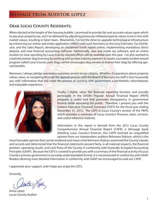 Dear Lucas County Residents,
When elected at the height of the housing bubble, I promised to provide fair and accurate values upon which
to pay your property tax, and I’ve delivered by adjusting previously inflated property values to be in line with
market values, resulting in fairer taxes. Meanwhile, I’ve led the drive to upgrade technological infrastructure
by enhancing our online real estate application (AREIS) with such functions as the Levy Estimator, Tax Distrib-
utor, and the Sales Report, developing an unclaimed funds report online, implementing mandatory direct
deposit, and new financial accounting software. Additionally, new real estate tax software, and an online
location to view spending by Lucas County elected offices will be available later this year. I’ve also worked to
creatively bolster dog licensing by working with private industry partners to create a privately funded reward
program called Lucas County Loves Dogs, which encourages dog owners to license their dogs by offering spe-
cial benefits.
Moreover, I always pledge exemplary customer service to our citizens. Whether it’s questions about property
values, taxes, or navigating through the appeals process with the Board of Revision, my staff is here to provide
you with information that will make the process of working with government a worthwhile, informational,
and enjoyable experience.
Finally, I highly value the financial reporting function and proudly
participate in the GFOA’s Popular Annual Financial Report (PAFR)
program, a useful tool that promotes transparency in government
finance while educating the public. Therefore, I present you with the
Citizens Executive Financial Summary (CEFS) for the fiscal year ending
December 31, 2012. The CEFS is Lucas County’s version of the PAFR,
which provides a summary of Lucas County’s finances, taxes, services,
and useful reference material.
Information in this report is derived from the 2012 Lucas County
Comprehensive Annual Financial Report (CAFR), a 264-page book
detailing Lucas County’s finances. Our CAFR received an unqualified
opinion from our independent auditors Rehmann Robson, which is the
most favorable opinion that can be rendered and means that Rehmann Robson examined the County’s books
and records and determined that the financial statements present fairly, in all material respects, the financial
position, operating results, and cash flows of the County in conformity with Generally Accepted Accounting
Principles (GAAP). Because the CEFS is created to provide you with a summary of the financial activity of Lucas
County’s primary government in an easily understandable format, it is not presented in conformity with GAAP.
Readers desiring more detailed information in conformity with GAAP are encouraged to read our CAFR.
I appreciate your support, and I hope you enjoy the CEFS.
Sincerely,
Anita Lopez
Lucas County Auditor
Message from Auditor lopez
1
 