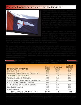 Located in Northwest Ohio on the Lake Erie coast,
Lucas County is situated in the center of a trade area
comprised of 16 counties in Northwestern Ohio and
Southeastern Michigan, with a population of nearly
1.5 million people. Lucas County is in the Toledo
Metropolitan Statistical Area and lies in the central
portion of a triangle formed by the cities of Chicago,
Detroit, and Cleveland. Approximately three-eighths
of the population of the United States resides within
500 miles of Lucas County.
Lucas County’s largest source of general fund
revenue is generated by the County’s sales tax, which
generated $74.8 million in 2012 (on a non-GAAP
budgetary basis). The general fund accounts for all
financial resources that are not restricted for a specific purpose, and is the only fund that every government
possesses. Another major source of County revenue is the property tax which is administered by the State of
Ohio, collected by the County treasurer, and distributed by the County auditor.
The property tax is measured in mills. A mill is one tenth of a cent and is used in expressing tax rates on a
per-dollar basis. This translates to $1 for each $1,000 of assessed property value. Assessed value is 35% of
the (100%) market value, which is determined by the County auditor under the auspices of the State of Ohio,
Department of Tax Equalization. The property tax generates substantial tax revenue for a variety of special
revenue funds throughout the County. Use of special revenue funds are restricted by law or contractual
agreement to a specific purpose. The following presents descriptions of the services provided by the County’s
levied special revenue funds.
County Background and Levied Services
Lucas County Levies
Gross
Rates
Effective
Rates
Cost per
$100,000
Home*
General Fund 2.00 2.00 $61
Board of Developmental Disabilities 5.00 4.23 $130
Children Services Board 2.40 2.29 $70
Mental Health & Recovery 1.50 1.50 $46
Senior Services (Area Office on Aging) 0.45 0.45 $14
Science (Imagination Station) 0.17 0.17 $5
9-1-1 Emergency Telephone System 0.70 0.70 $21
Zoo Improvement 1.00 1.00 $31
Zoo Operating 0.85 0.85 $26
Total Lucas County Levies 14.07 13.19 $404
*For a $100,000 home, the above illustrates how a property tax bill is allocated to agencies in Lucas County’s primary government,
and it assumes credit for the 10% rollback for agricultural/residential parcels, and the 2.5% rollback on 100% of the value of owner
occupied properties. Lucas County property tax rates can be located in Table 7 of the statistical section of the Lucas County CAFR.
Lucas County Taxes for the 2012 Collection Year
(Per $1,000 of Assessed Valuation)
2
 