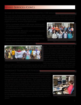 Board of Developmental Disabilities (5.00 mills)
The Lucas County Board of Developmental Disabilities (BDD) inspires possibilities within each and every
individual with a developmental disability for a lifetime by providing opportunities for employment, housing,
transportation, health and safety, financial services and more. The BDD currently has over 5,400 individuals
eligible for services. Services of the BDD include:
• Service coordination of over 2,500 people, assisting each
with identifying goals and aspirations and connecting them
to community resources;
• Supporting more than 400 people working in a production
facility known as Lott Industries;
• Providing residential support for nearly 1,400 individuals;
• Early intervention services for children, from birth to the age
of three, which support over 1,000 families per year.
Children Services (2.40 mills)
Lucas County Children Services (LCCS) is
committedtoprotectingchildrenandpromoting
families throughout Lucas County. LCCS assists
families by providing safe, secure, and nurturing
homes for children, protecting them from abuse
and neglect, while also providing foster care and
adoptive services for children who are unable
to live safely at home. The demand for services
increased dramatically in 2012. LCCS received
4,959 reports of suspected abuse or neglect (up
20% over 2011) involving 7,347 children (up 22% over last year), while substantiating 822 victims (up 40%
from 2011). In 2012, LCCS found adoptive homes for 108 children, which was 5% higher than the prior year.
Emergency Telephone (0.70 mills)
The 9-1-1 and County-wide Public Safety Communications System levy
provides Lucas County residents with an easily remembered emergency
telephone system, seven public safety answering points (PSAPs), and an
interoperable public safety radio system. These systems provide fast
and efficient delivery of emergency police, fire and EMS services that
save lives and minimize property loss. Levied funding also provides a
dispatch system, computer equipment, and technical support person-
nel for PSAPs and the county-wide mobile data system used by police,
fire and EMS vehicles. A small technical staff provides maintenance for
the radio system’s interoperable infrastructure. The radio system allows
police, fire and EMS agencies in Lucas County to talk to each other, and
to mutual aid partners in adjacent counties. For 2012, public safety per-
sonnel responded to 551,340 incidents generated through the 9-1-1
system.
Levied Services (Cont.)
Photo courtesy of 9-1-1
Photo courtesy of LCCS
Photo courtesy of the BDD
3
 