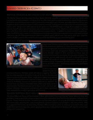 Levied Services (Cont.)
Mental Health & Recovery (1.50 mills)
The Mental Health and Recovery Services Board (MHRSB) provides a continuum of care for clients with
mental health and substance use issues that lack the financial resources to otherwise access these services.
MHRSB funding facilitates admissions to state and private psychiatric services, provides outpatient crisis care,
diagnostic assessments, psychiatric and counseling services, and support services such as housing and social-
ization skills. For persons with substance use problems, the MHRSB funds a range of care programs which
include detoxification, residential treatment, and outpatient counseling. Emphasis is placed on serving those
who suffer from both mental health and substance use problems. In addition to treatment and support ser-
vices, the MHRSB also invests in certified prevention programs that emphasize abstinence or delayed onset of
substance use. MHRSB’s prevention programming serves youth, adolescents, and adults of all ages. Approxi-
mately 26,000 Lucas County residents were served by the MHRSB at least once during 2012.
Science (0.17 mills)
Imagination Station, Lucas County’s hands-on science center
on the downtown riverfront, is a vital non-profit organization
and an integral part of Lucas County’s economic, educational
and social landscape. Imagination Station, which welcomed
nearly 200,000 visitors in 2012, provides a critical layer of
science enrichment by serving as an educational partner for
teachers, schools and parents. It’s with a thoughtful blend
of over 250 hands-on exhibits, experiences, education and
excitement that Imagination Station is inspiring future gener-
ations of STEM (Science, Technology, Engineering and Math)
careers in northwest Ohio.
In2012,Imagination
Station hosted Ses-
ame Street Presents: The Body, which offered an engaging, free-flow-
ing learning experience about the body, set in the fun, familiar, and
reassuring world of Sesame Street. Imagination Station also opened
2 new permanent exhibitions. Opened in April 2012, Eat It Up!, spon-
sored by ProMedica, focuses on nutrition and exercise and tells the
story of how the choices you make today affect your body. Grow U,
sponsored by The Andersons, opened in May of 2012, and is an agri-
cultural exhibition featuring an animatronic game show experience
that celebrates the world of agriculture and farming.
Senior Services (0.45 mills)
The Area Office on Aging of Northwestern Ohio, administers the Lucas County Senior Services Levy and
provides a wide array of vital programs and services for older adults and their family caregivers living in Lucas
County. These services include: in-home care for frail older adults, congregate and home-delivered meals,
Alzheimer’s day care programs, case management, caregiver support, transportation, and many others. With
the support of the Senior Services Levy, the Area Office on Aging is able to leverage and match other state
and federal grants to help older adults avoid unnecessary institutional care and live with dignity in their own
homes and community.
Photo courtesy of Imagination Station
Photo courtesy of Imagination Station
4
 