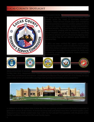 Lucas County Spotlight
Hollywood Casino
On May 29th, 2012, Hollywood Casino Toledo opened as the second of four Ohio casinos established under a
voted Ohio constitutional amendment. Overlooking the Maumee River just west of I-75 in Toledo, the $320
million state-of-the-art casino offers Las Vegas-style gaming and amenities, all on a single floor.
In addition to its $50 million state license fee, the new gaming and entertainment facility is expected to
generate in excess of $65 million of annual recurring taxes and attract more than 2.8 million guests a year.
Hollywood Casino Toledo created more than 1,300 new full and part-time positions, with 90 percent of the
facility’s workforce coming from the Lucas County region.
Lucas County Veteran’s Service Commission
The Lucas County Veterans Service Commission (VSC)
proudly serves the needs of honorably discharged
veterans. These services include short term emergency
financial assistance to veterans and their widows for items
such as rent, utilities, auto repair, medical transportation,
and food benefits. The Lucas County VSC is very active in
the community, working with the homeless, hosting an
annual breakfast and an annual resource fair, providing
educational services such as a financial budgeting class,
and providing flags for our veterans’ grave markers on
Memorial Day.
In 2012, our state certified VSC agents assisted 8,328
Lucas County veterans, which included the return of over
$43 million dollars in assistance from the federal Veterans
Administration to Lucas County veterans for items such
as disability compensation, pensions, medical assistance,
and burial benefits.
Photo and source courtesy of Hollywood Casino
6
 