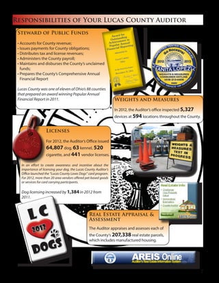 Responsibilities of Your Lucas County Auditor
Steward of Public Funds
• Accounts for County revenue;
• Issues payments for County obligations;
• Distributes tax and license revenues;
• Administers the County payroll;
• Maintains and disburses the County’s unclaimed
funds;
• Prepares the County’s Comprehensive Annual
Financial Report
Lucas County was one of eleven of Ohio’s 88 counties
that prepared an award winning Popular Annual
Financial Report in 2011. Weights and Measures
In 2012, the Auditor’s office inspected 5,327
devices at 594 locations throughout the County.
Real Estate Appraisal &
Assessment
The Auditor appraises and assesses each of
the County’s 207,338 real estate parcels,
which includes manufactured housing.
Licenses
For 2012, the Auditor’s Office issued
64,807 dog, 63 kennel, 520
cigarette, and 441 vendor licenses.
In an effort to create awareness and incentive about the
importance of licensing your dog, the Lucas County Auditor’s
Office launched the “Lucas County Loves Dogs” card program.
For 2012, more than 20 area vendors offered pet-based goods
or services for card carrying participants.
Dog licensing increased by 1,384 in 2012 from
2011.
7
 