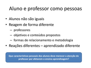 Aluno e professor como pessoas
• Alunos não são iguais
• Reagem de forma diferente
  – professores
  – objetivos e conteúdos propostos
  – formas de relacionamento e metodologia
• Reações diferentes – aprendizado diferente

 Que características pessoais dos alunos deve merecer a atenção do
         professor por afetarem o ensino-aprendizagem?
 