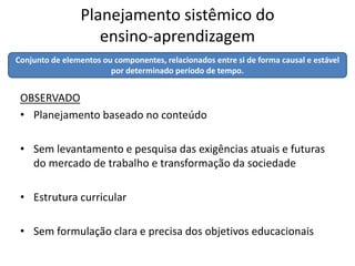 Planejamento sistêmico do
                    ensino-aprendizagem
Conjunto de elementos ou componentes, relacionados entre si de forma causal e estável
                        por determinado período de tempo.


 OBSERVADO
 • Planejamento baseado no conteúdo

 • Sem levantamento e pesquisa das exigências atuais e futuras
   do mercado de trabalho e transformação da sociedade

 • Estrutura curricular

 • Sem formulação clara e precisa dos objetivos educacionais
 