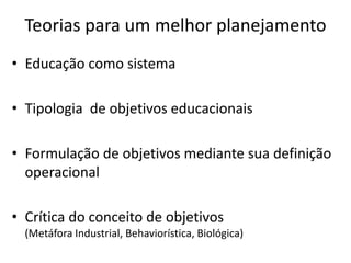 Teorias para um melhor planejamento
• Educação como sistema

• Tipologia de objetivos educacionais

• Formulação de objetivos mediante sua definição
  operacional

• Crítica do conceito de objetivos
  (Metáfora Industrial, Behaviorística, Biológica)
 