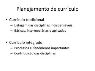 Planejamento de currículo
• Currículo tradicional
  – Listagem das disciplinas indispensáveis
  – Básicas, intermediárias e aplicadas


• Currículo integrado
  – Processos e fenômenos importantes
  – Contribuição das disciplinas
 