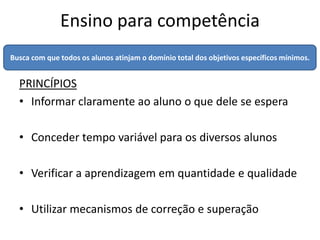 Ensino para competência
Busca com que todos os alunos atinjam o domínio total dos objetivos específicos mínimos.


  PRINCÍPIOS
  • Informar claramente ao aluno o que dele se espera

  • Conceder tempo variável para os diversos alunos

  • Verificar a aprendizagem em quantidade e qualidade

  • Utilizar mecanismos de correção e superação
 
