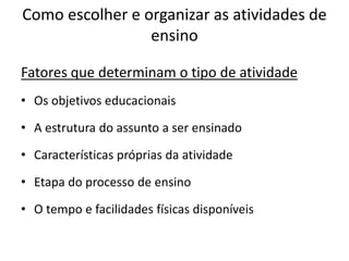Como escolher e organizar as atividades de
                 ensino

Fatores que determinam o tipo de atividade
• Os objetivos educacionais

• A estrutura do assunto a ser ensinado

• Características próprias da atividade

• Etapa do processo de ensino

• O tempo e facilidades físicas disponíveis
 